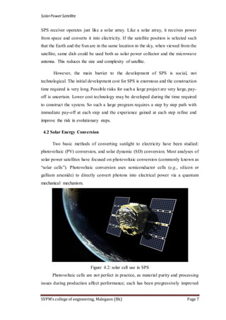SolarPowerSatellite
SVPM’s college of engineering, Malegaon (Bk) Page 7
SPS receiver operates just like a solar array. Like a solar array, it receives power
from space and converts it into electricity. If the satellite position is selected such
that the Earth and the Sun are in the same location in the sky, when viewed from the
satellite, same dish could be used both as solar power collector and the microwave
antenna. This reduces the size and complexity of satellite.
However, the main barrier to the development of SPS is social, not
technological. The initial development cost for SPS is enormous and the construction
time required is very long. Possible risks for such a large project are very large, pay-
off is uncertain. Lower cost technology may be developed during the time required
to construct the system. So such a large program requires a step by step path with
immediate pay-off at each step and the experience gained at each step refine and
improve the risk in evolutionary steps.
4.2 Solar Energy Conversion
Two basic methods of converting sunlight to electricity have been studied:
photovoltaic (PV) conversion, and solar dynamic (SD) conversion. Most analyses of
solar power satellites have focused on photovoltaic conversion (commonly known as
“solar cells”). Photovoltaic conversion uses semiconductor cells (e.g., silicon or
gallium arsenide) to directly convert photons into electrical power via a quantum
mechanical mechanism.
Figure 4.2: solar cell use in SPS
Photovoltaic cells are not perfect in practice, as material purity and processing
issues during production affect performance; each has been progressively improved
 
