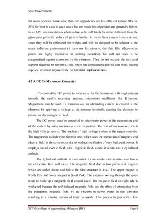 SolarPowerSatellite
SVPM’s college of engineering, Malegaon (Bk) Page 8
for some decades. Some new, thin-film approaches are less efficient (about 20% vs.
35% for best in class in each case), but are much less expensive and generally lighter.
In an SPS implementation, photovoltaic cells will likely be rather different from the
glass-pane protected solar cell panels familiar to many from current terrestrial use,
since they will be optimized for weight, and will be designed to be tolerant to the
space radiation environment (it turns out fortuitously, that thin film silicon solar
panels are highly insensitive to ionizing radiation), but will not need to be
encapsulated against corrosion by the elements. They do not require the structural
support required for terrestrial use, where the considerable gravity and wind loading
imposes structural requirements on terrestrial implementations.
4.3 A DC To Microwave Converter
To convert the DC power to microwave for the transmission through antenna
towards the earth‟s receiving antenna, microwave oscillators like Klystrons,
Magnetrons can be used. In transmission, an alternating current is created in the
elements by applying a voltage at the antenna terminals, causing the elements to
radiate an electromagnetic field.
The DC power must be converted to microwave power at the transmitting end
of the system by using microwave oven magnetron. The heat of microwave oven is
the high voltage system. The nucleus of high voltage system is the magnetron tube.
The magnetron is diode type electron tube, which uses the interaction of magnetic and
electric field in the complex cavity to produce oscillation of very high peak power. It
employs radial electric field, axial magnetic field, anode structure and a cylindrical
cathode.
The cylindrical cathode is surrounded by an anode with cavities and thus a
radial electric field will exist. The magnetic field due to two permanent magnets
which are added above and below the tube structure is axial. The upper magnet is
North Pole and lower magnet is South Pole. The electron moving through the space
tends to build up a magnetic field around itself. The magnetic field on right side is
weakened because the self-induced magnetic field has the effect of subtracting from
the permanent magnetic field. So the electron trajectory bends in that direction
resulting in a circular motion of travel to anode. This process begins with a low
 