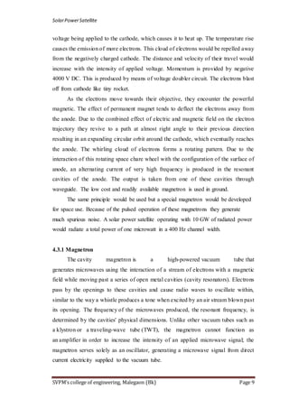 SolarPowerSatellite
SVPM’s college of engineering, Malegaon (Bk) Page 9
voltage being applied to the cathode, which causes it to heat up. The temperature rise
causes the emission of more electrons. This cloud of electrons would be repelled away
from the negatively charged cathode. The distance and velocity of their travel would
increase with the intensity of applied voltage. Momentum is provided by negative
4000 V DC. This is produced by means of voltage doubler circuit. The electrons blast
off from cathode like tiny rocket.
As the electrons move towards their objective, they encounter the powerful
magnetic. The effect of permanent magnet tends to deflect the electrons away from
the anode. Due to the combined effect of electric and magnetic field on the electron
trajectory they revive to a path at almost right angle to their previous direction
resulting in an expanding circular orbit around the cathode, which eventually reaches
the anode. The whirling cloud of electrons forms a rotating pattern. Due to the
interaction of this rotating space chare wheel with the configuration of the surface of
anode, an alternating current of very high frequency is produced in the resonant
cavities of the anode. The output is taken from one of these cavities through
waveguide. The low cost and readily available magnetron is used in ground.
The same principle would be used but a special magnetron would be developed
for space use. Because of the pulsed operation of these magnetrons they generate
much spurious noise. A solar power satellite operating with 10 GW of radiated power
would radiate a total power of one microwatt in a 400 Hz channel width.
4.3.1 Magnetron
The cavity magnetron is a high-powered vacuum tube that
generates microwaves using the interaction of a stream of electrons with a magnetic
field while moving past a series of open metal cavities (cavity resonators). Electrons
pass by the openings to these cavities and cause radio waves to oscillate within,
similar to the way a whistle produces a tone when excited by an air stream blown past
its opening. The frequency of the microwaves produced, the resonant frequency, is
determined by the cavities' physical dimensions. Unlike other vacuum tubes such as
a klystron or a traveling-wave tube (TWT), the magnetron cannot function as
an amplifier in order to increase the intensity of an applied microwave signal; the
magnetron serves solely as an oscillator, generating a microwave signal from direct
current electricity supplied to the vacuum tube.
 
