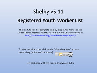 Shelby v5.11
Registered Youth Worker List
This is a tutorial. For complete step-by-step instructions see the
United States Recorder Handbook on the World Church website at
http://www.cofchrist.org/recorders/stepbystep.asp
Left click once with the mouse to advance slides.
To view the slide show, click on the “slide show icon” on your
system tray (bottom of the screen).
 