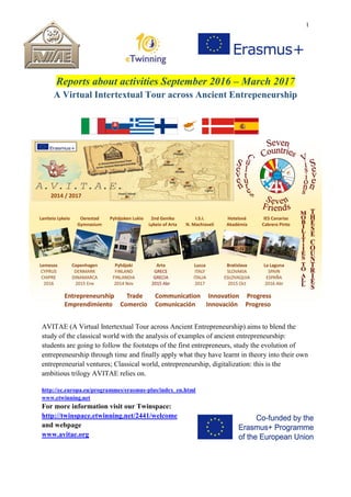 1
Reports about activities September 2016 – March 2017
A Virtual Intertextual Tour across Ancient Entrepeneurship
AVITAE (A Virtual Intertextual Tour across Ancient Entrepreneurship) aims to blend the
study of the classical world with the analysis of examples of ancient entrepreneurship:
students are going to follow the footsteps of the first entrepreneurs, study the evolution of
entrepreneurship through time and finally apply what they have learnt in theory into their own
entrepreneurial ventures; Classical world, entrepreneurship, digitalization: this is the
ambitious trilogy AVITAE relies on.
http://ec.europa.eu/programmes/erasmus-plus/index_en.html
www.etwinning.net
For more information visit our Twinspace:
http://twinspace.etwinning.net/2441/welcome
and webpage
www.avitae.org
 
