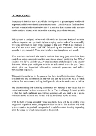 INTRODUCTION:
Everybody is familiar how AI(Artificial Intelligence) is governing the world with
its power and influence in this contemporary time . Usually we are familiar about
machine to machine interaction but now it is possible that a human and a machine
can be made to interact with each other exploring each others opinions.
This system is designed to be used efficiently on desktops. Personal assistant
software improves user productivity by managing routine tasks of the user and by
providing information from online sources to the user. JARVIS is effortless to
use. Call the wake word ‘JARVIS’ followed by the command. And within
seconds, it gets executed. Voice searches have dominated over text search.
Web searches conducted via mobile devices have only just overtaken those
carried out using a computer and the analysts are already predicting that 50% of
searches will be via voice by 2022.Virtual assistants are turning out to be smarter
than ever. Allow your intelligent assistant to make email work for you. Detect
intent, pick out important information, automate processes, and deliver
personalized responses.
This project was started on the premise that there is sufficient amount of openly
available data and information on the web that can be utilized to build a virtual
assistant that has access to making intelligent decisions for routine user activities.
The understanding and executing commands are reached a new level like the
virtual assistant of the iron man named Jarvis. This is although fictional yet this
is what that can be achieved using virtual assistants. All you need to do is give a
command to the assistant and the rest will be performed by the assistant.
With the help of voice-activated virtual assistants, there will be no need to write
long codes to perform a task, the system will do so for us. The machine will work
in three modes- supervised, unsupervised or reinforcement learning depending
upon the usage for which the assistant is developed.
 