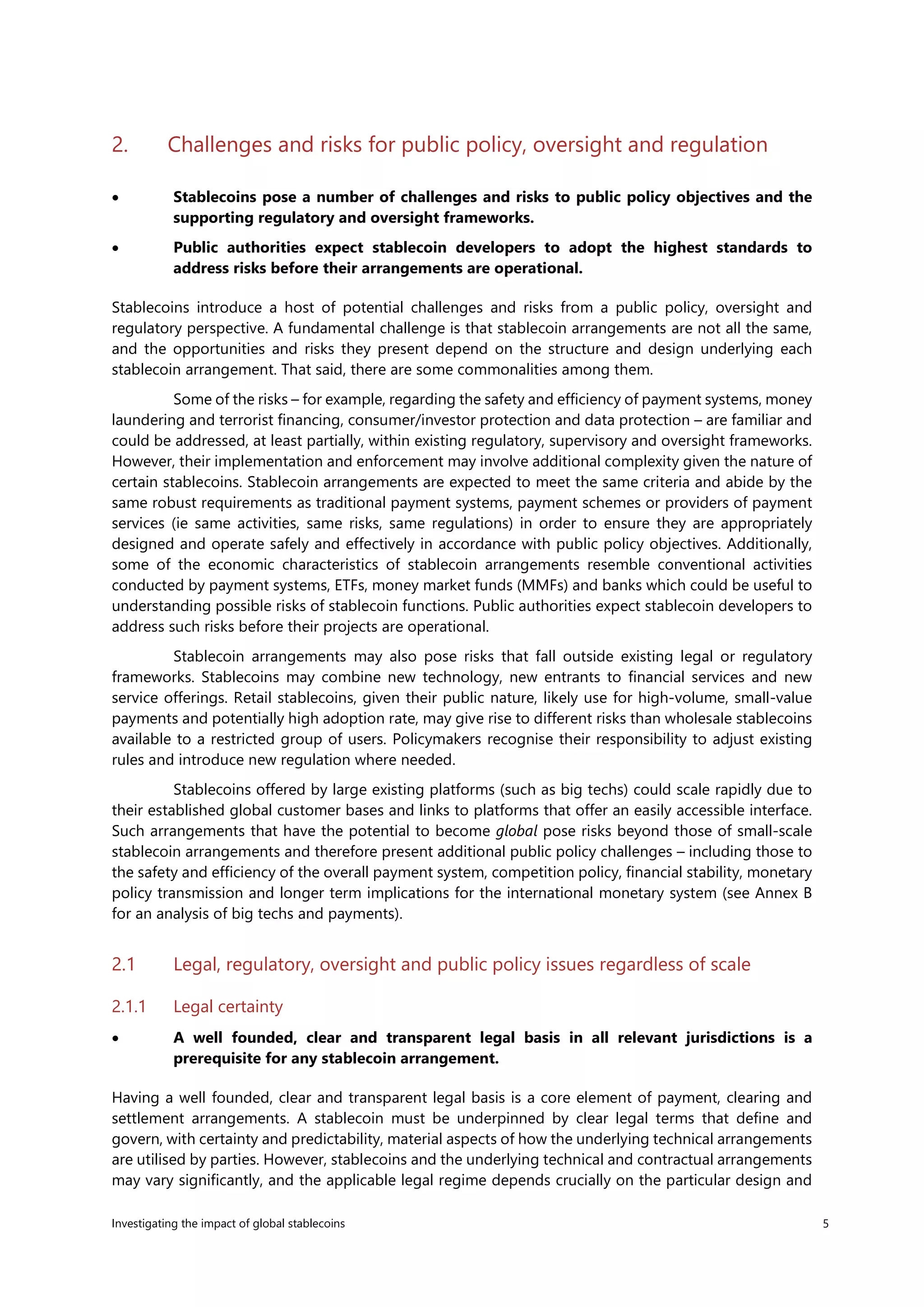 Investigating the impact of global stablecoins 5
2. Challenges and risks for public policy, oversight and regulation
• Stablecoins pose a number of challenges and risks to public policy objectives and the
supporting regulatory and oversight frameworks.
• Public authorities expect stablecoin developers to adopt the highest standards to
address risks before their arrangements are operational.
Stablecoins introduce a host of potential challenges and risks from a public policy, oversight and
regulatory perspective. A fundamental challenge is that stablecoin arrangements are not all the same,
and the opportunities and risks they present depend on the structure and design underlying each
stablecoin arrangement. That said, there are some commonalities among them.
Some of the risks – for example, regarding the safety and efficiency of payment systems, money
laundering and terrorist financing, consumer/investor protection and data protection – are familiar and
could be addressed, at least partially, within existing regulatory, supervisory and oversight frameworks.
However, their implementation and enforcement may involve additional complexity given the nature of
certain stablecoins. Stablecoin arrangements are expected to meet the same criteria and abide by the
same robust requirements as traditional payment systems, payment schemes or providers of payment
services (ie same activities, same risks, same regulations) in order to ensure they are appropriately
designed and operate safely and effectively in accordance with public policy objectives. Additionally,
some of the economic characteristics of stablecoin arrangements resemble conventional activities
conducted by payment systems, ETFs, money market funds (MMFs) and banks which could be useful to
understanding possible risks of stablecoin functions. Public authorities expect stablecoin developers to
address such risks before their projects are operational.
Stablecoin arrangements may also pose risks that fall outside existing legal or regulatory
frameworks. Stablecoins may combine new technology, new entrants to financial services and new
service offerings. Retail stablecoins, given their public nature, likely use for high-volume, small-value
payments and potentially high adoption rate, may give rise to different risks than wholesale stablecoins
available to a restricted group of users. Policymakers recognise their responsibility to adjust existing
rules and introduce new regulation where needed.
Stablecoins offered by large existing platforms (such as big techs) could scale rapidly due to
their established global customer bases and links to platforms that offer an easily accessible interface.
Such arrangements that have the potential to become global pose risks beyond those of small-scale
stablecoin arrangements and therefore present additional public policy challenges – including those to
the safety and efficiency of the overall payment system, competition policy, financial stability, monetary
policy transmission and longer term implications for the international monetary system (see Annex B
for an analysis of big techs and payments).
2.1 Legal, regulatory, oversight and public policy issues regardless of scale
2.1.1 Legal certainty
• A well founded, clear and transparent legal basis in all relevant jurisdictions is a
prerequisite for any stablecoin arrangement.
Having a well founded, clear and transparent legal basis is a core element of payment, clearing and
settlement arrangements. A stablecoin must be underpinned by clear legal terms that define and
govern, with certainty and predictability, material aspects of how the underlying technical arrangements
are utilised by parties. However, stablecoins and the underlying technical and contractual arrangements
may vary significantly, and the applicable legal regime depends crucially on the particular design and
 