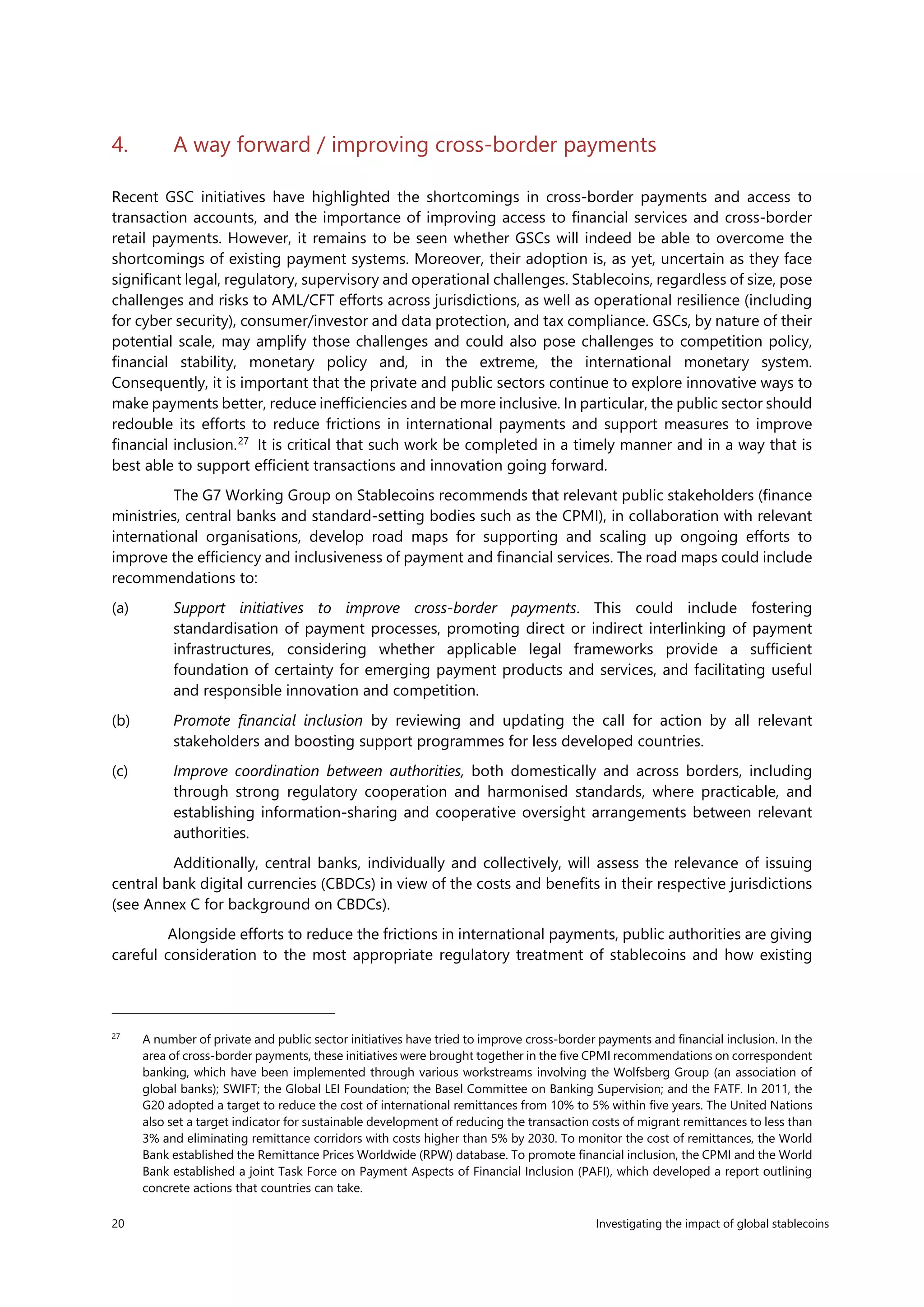 20 Investigating the impact of global stablecoins
4. A way forward / improving cross-border payments
Recent GSC initiatives have highlighted the shortcomings in cross-border payments and access to
transaction accounts, and the importance of improving access to financial services and cross-border
retail payments. However, it remains to be seen whether GSCs will indeed be able to overcome the
shortcomings of existing payment systems. Moreover, their adoption is, as yet, uncertain as they face
significant legal, regulatory, supervisory and operational challenges. Stablecoins, regardless of size, pose
challenges and risks to AML/CFT efforts across jurisdictions, as well as operational resilience (including
for cyber security), consumer/investor and data protection, and tax compliance. GSCs, by nature of their
potential scale, may amplify those challenges and could also pose challenges to competition policy,
financial stability, monetary policy and, in the extreme, the international monetary system.
Consequently, it is important that the private and public sectors continue to explore innovative ways to
make payments better, reduce inefficiencies and be more inclusive. In particular, the public sector should
redouble its efforts to reduce frictions in international payments and support measures to improve
financial inclusion.27
It is critical that such work be completed in a timely manner and in a way that is
best able to support efficient transactions and innovation going forward.
The G7 Working Group on Stablecoins recommends that relevant public stakeholders (finance
ministries, central banks and standard-setting bodies such as the CPMI), in collaboration with relevant
international organisations, develop road maps for supporting and scaling up ongoing efforts to
improve the efficiency and inclusiveness of payment and financial services. The road maps could include
recommendations to:
(a) Support initiatives to improve cross-border payments. This could include fostering
standardisation of payment processes, promoting direct or indirect interlinking of payment
infrastructures, considering whether applicable legal frameworks provide a sufficient
foundation of certainty for emerging payment products and services, and facilitating useful
and responsible innovation and competition.
(b) Promote financial inclusion by reviewing and updating the call for action by all relevant
stakeholders and boosting support programmes for less developed countries.
(c) Improve coordination between authorities, both domestically and across borders, including
through strong regulatory cooperation and harmonised standards, where practicable, and
establishing information-sharing and cooperative oversight arrangements between relevant
authorities.
Additionally, central banks, individually and collectively, will assess the relevance of issuing
central bank digital currencies (CBDCs) in view of the costs and benefits in their respective jurisdictions
(see Annex C for background on CBDCs).
Alongside efforts to reduce the frictions in international payments, public authorities are giving
careful consideration to the most appropriate regulatory treatment of stablecoins and how existing
27
A number of private and public sector initiatives have tried to improve cross-border payments and financial inclusion. In the
area of cross-border payments, these initiatives were brought together in the five CPMI recommendations on correspondent
banking, which have been implemented through various workstreams involving the Wolfsberg Group (an association of
global banks); SWIFT; the Global LEI Foundation; the Basel Committee on Banking Supervision; and the FATF. In 2011, the
G20 adopted a target to reduce the cost of international remittances from 10% to 5% within five years. The United Nations
also set a target indicator for sustainable development of reducing the transaction costs of migrant remittances to less than
3% and eliminating remittance corridors with costs higher than 5% by 2030. To monitor the cost of remittances, the World
Bank established the Remittance Prices Worldwide (RPW) database. To promote financial inclusion, the CPMI and the World
Bank established a joint Task Force on Payment Aspects of Financial Inclusion (PAFI), which developed a report outlining
concrete actions that countries can take.
 