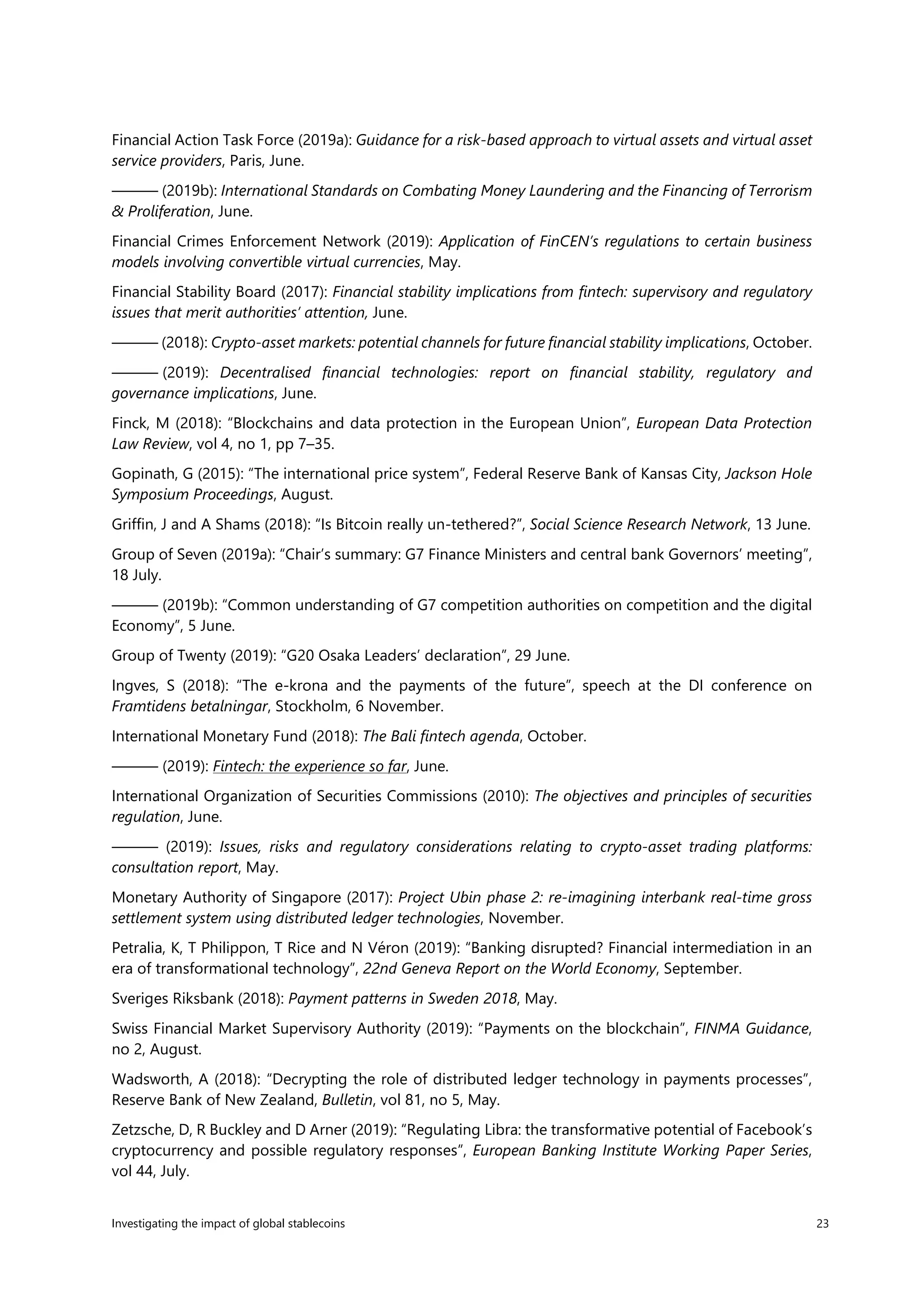 Investigating the impact of global stablecoins 23
Financial Action Task Force (2019a): Guidance for a risk-based approach to virtual assets and virtual asset
service providers, Paris, June.
——— (2019b): International Standards on Combating Money Laundering and the Financing of Terrorism
& Proliferation, June.
Financial Crimes Enforcement Network (2019): Application of FinCEN’s regulations to certain business
models involving convertible virtual currencies, May.
Financial Stability Board (2017): Financial stability implications from fintech: supervisory and regulatory
issues that merit authorities’ attention, June.
——— (2018): Crypto-asset markets: potential channels for future financial stability implications, October.
——— (2019): Decentralised financial technologies: report on financial stability, regulatory and
governance implications, June.
Finck, M (2018): “Blockchains and data protection in the European Union”, European Data Protection
Law Review, vol 4, no 1, pp 7–35.
Gopinath, G (2015): “The international price system”, Federal Reserve Bank of Kansas City, Jackson Hole
Symposium Proceedings, August.
Griffin, J and A Shams (2018): “Is Bitcoin really un-tethered?”, Social Science Research Network, 13 June.
Group of Seven (2019a): “Chair’s summary: G7 Finance Ministers and central bank Governors’ meeting”,
18 July.
——— (2019b): “Common understanding of G7 competition authorities on competition and the digital
Economy”, 5 June.
Group of Twenty (2019): “G20 Osaka Leaders’ declaration”, 29 June.
Ingves, S (2018): “The e-krona and the payments of the future”, speech at the DI conference on
Framtidens betalningar, Stockholm, 6 November.
International Monetary Fund (2018): The Bali fintech agenda, October.
——— (2019): Fintech: the experience so far, June.
International Organization of Securities Commissions (2010): The objectives and principles of securities
regulation, June.
——— (2019): Issues, risks and regulatory considerations relating to crypto-asset trading platforms:
consultation report, May.
Monetary Authority of Singapore (2017): Project Ubin phase 2: re-imagining interbank real-time gross
settlement system using distributed ledger technologies, November.
Petralia, K, T Philippon, T Rice and N Véron (2019): “Banking disrupted? Financial intermediation in an
era of transformational technology”, 22nd Geneva Report on the World Economy, September.
Sveriges Riksbank (2018): Payment patterns in Sweden 2018, May.
Swiss Financial Market Supervisory Authority (2019): “Payments on the blockchain”, FINMA Guidance,
no 2, August.
Wadsworth, A (2018): “Decrypting the role of distributed ledger technology in payments processes”,
Reserve Bank of New Zealand, Bulletin, vol 81, no 5, May.
Zetzsche, D, R Buckley and D Arner (2019): “Regulating Libra: the transformative potential of Facebook’s
cryptocurrency and possible regulatory responses”, European Banking Institute Working Paper Series,
vol 44, July.
 