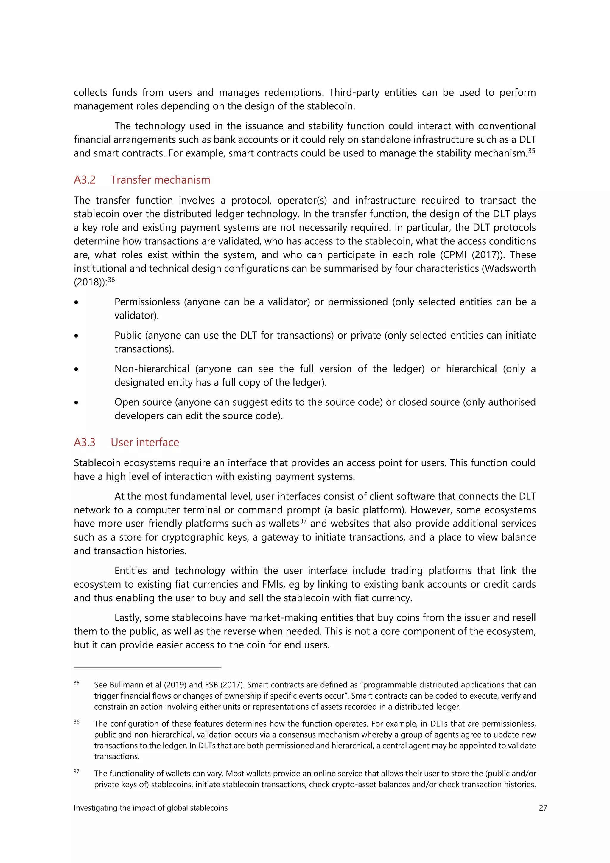 Investigating the impact of global stablecoins 27
collects funds from users and manages redemptions. Third-party entities can be used to perform
management roles depending on the design of the stablecoin.
The technology used in the issuance and stability function could interact with conventional
financial arrangements such as bank accounts or it could rely on standalone infrastructure such as a DLT
and smart contracts. For example, smart contracts could be used to manage the stability mechanism.35
A3.2 Transfer mechanism
The transfer function involves a protocol, operator(s) and infrastructure required to transact the
stablecoin over the distributed ledger technology. In the transfer function, the design of the DLT plays
a key role and existing payment systems are not necessarily required. In particular, the DLT protocols
determine how transactions are validated, who has access to the stablecoin, what the access conditions
are, what roles exist within the system, and who can participate in each role (CPMI (2017)). These
institutional and technical design configurations can be summarised by four characteristics (Wadsworth
(2018)):36
• Permissionless (anyone can be a validator) or permissioned (only selected entities can be a
validator).
• Public (anyone can use the DLT for transactions) or private (only selected entities can initiate
transactions).
• Non-hierarchical (anyone can see the full version of the ledger) or hierarchical (only a
designated entity has a full copy of the ledger).
• Open source (anyone can suggest edits to the source code) or closed source (only authorised
developers can edit the source code).
A3.3 User interface
Stablecoin ecosystems require an interface that provides an access point for users. This function could
have a high level of interaction with existing payment systems.
At the most fundamental level, user interfaces consist of client software that connects the DLT
network to a computer terminal or command prompt (a basic platform). However, some ecosystems
have more user-friendly platforms such as wallets37
and websites that also provide additional services
such as a store for cryptographic keys, a gateway to initiate transactions, and a place to view balance
and transaction histories.
Entities and technology within the user interface include trading platforms that link the
ecosystem to existing fiat currencies and FMIs, eg by linking to existing bank accounts or credit cards
and thus enabling the user to buy and sell the stablecoin with fiat currency.
Lastly, some stablecoins have market-making entities that buy coins from the issuer and resell
them to the public, as well as the reverse when needed. This is not a core component of the ecosystem,
but it can provide easier access to the coin for end users.
35
See Bullmann et al (2019) and FSB (2017). Smart contracts are defined as “programmable distributed applications that can
trigger financial flows or changes of ownership if specific events occur”. Smart contracts can be coded to execute, verify and
constrain an action involving either units or representations of assets recorded in a distributed ledger.
36
The configuration of these features determines how the function operates. For example, in DLTs that are permissionless,
public and non-hierarchical, validation occurs via a consensus mechanism whereby a group of agents agree to update new
transactions to the ledger. In DLTs that are both permissioned and hierarchical, a central agent may be appointed to validate
transactions.
37
The functionality of wallets can vary. Most wallets provide an online service that allows their user to store the (public and/or
private keys of) stablecoins, initiate stablecoin transactions, check crypto-asset balances and/or check transaction histories.
 