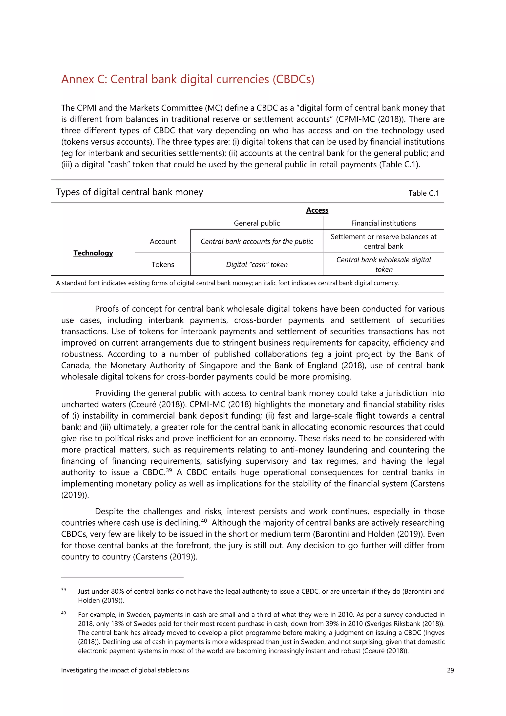 Investigating the impact of global stablecoins 29
Annex C: Central bank digital currencies (CBDCs)
The CPMI and the Markets Committee (MC) define a CBDC as a “digital form of central bank money that
is different from balances in traditional reserve or settlement accounts” (CPMI-MC (2018)). There are
three different types of CBDC that vary depending on who has access and on the technology used
(tokens versus accounts). The three types are: (i) digital tokens that can be used by financial institutions
(eg for interbank and securities settlements); (ii) accounts at the central bank for the general public; and
(iii) a digital “cash” token that could be used by the general public in retail payments (Table C.1).
Proofs of concept for central bank wholesale digital tokens have been conducted for various
use cases, including interbank payments, cross-border payments and settlement of securities
transactions. Use of tokens for interbank payments and settlement of securities transactions has not
improved on current arrangements due to stringent business requirements for capacity, efficiency and
robustness. According to a number of published collaborations (eg a joint project by the Bank of
Canada, the Monetary Authority of Singapore and the Bank of England (2018), use of central bank
wholesale digital tokens for cross-border payments could be more promising.
Providing the general public with access to central bank money could take a jurisdiction into
uncharted waters (Cœuré (2018)). CPMI-MC (2018) highlights the monetary and financial stability risks
of (i) instability in commercial bank deposit funding; (ii) fast and large-scale flight towards a central
bank; and (iii) ultimately, a greater role for the central bank in allocating economic resources that could
give rise to political risks and prove inefficient for an economy. These risks need to be considered with
more practical matters, such as requirements relating to anti-money laundering and countering the
financing of financing requirements, satisfying supervisory and tax regimes, and having the legal
authority to issue a CBDC.39
A CBDC entails huge operational consequences for central banks in
implementing monetary policy as well as implications for the stability of the financial system (Carstens
(2019)).
Despite the challenges and risks, interest persists and work continues, especially in those
countries where cash use is declining.40
Although the majority of central banks are actively researching
CBDCs, very few are likely to be issued in the short or medium term (Barontini and Holden (2019)). Even
for those central banks at the forefront, the jury is still out. Any decision to go further will differ from
country to country (Carstens (2019)).
39
Just under 80% of central banks do not have the legal authority to issue a CBDC, or are uncertain if they do (Barontini and
Holden (2019)).
40
For example, in Sweden, payments in cash are small and a third of what they were in 2010. As per a survey conducted in
2018, only 13% of Swedes paid for their most recent purchase in cash, down from 39% in 2010 (Sveriges Riksbank (2018)).
The central bank has already moved to develop a pilot programme before making a judgment on issuing a CBDC (Ingves
(2018)). Declining use of cash in payments is more widespread than just in Sweden, and not surprising, given that domestic
electronic payment systems in most of the world are becoming increasingly instant and robust (Cœuré (2018)).
Types of digital central bank money Table C.1
Access
General public Financial institutions
Technology
Account Central bank accounts for the public
Settlement or reserve balances at
central bank
Tokens Digital “cash” token
Central bank wholesale digital
token
A standard font indicates existing forms of digital central bank money; an italic font indicates central bank digital currency.
 