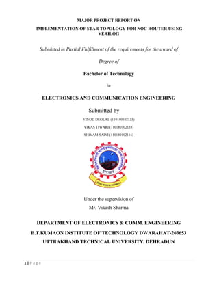 1 | P a g e
MAJOR PROJECT REPORT ON
IMPLEMENTATION OF
Submitted in Partial Fulfillment of the requirements for the award of
ELECTRONICS AND COMMUNICATION ENGINEERING
DEPARTMENT OF ELECTRONICS & COMM.
B.T.KUMAON INSTITUTE OF TECHNOLOGY DWARAHAT
UTTRAKHAND TECHNICAL UNIVERSITY, DEHRADUN
MAJOR PROJECT REPORT ON
IMPLEMENTATION OF STAR TOPOLOGY FOR NOC ROUTER USING
VERILOG
Submitted in Partial Fulfillment of the requirements for the award of
Degree of
Bachelor of Technology
in
ELECTRONICS AND COMMUNICATION ENGINEERING
Submitted by
VINOD DEOLAL (110180102135)
VIKAS TIWARI (110180102133)
SHIVAM SAINI (110180102116)
Under the supervision of
Mr. Vikash Sharma
DEPARTMENT OF ELECTRONICS & COMM. ENGINEERING
B.T.KUMAON INSTITUTE OF TECHNOLOGY DWARAHAT
UTTRAKHAND TECHNICAL UNIVERSITY, DEHRADUN
FOR NOC ROUTER USING
Submitted in Partial Fulfillment of the requirements for the award of
ELECTRONICS AND COMMUNICATION ENGINEERING
ENGINEERING
B.T.KUMAON INSTITUTE OF TECHNOLOGY DWARAHAT-263653
UTTRAKHAND TECHNICAL UNIVERSITY, DEHRADUN
 