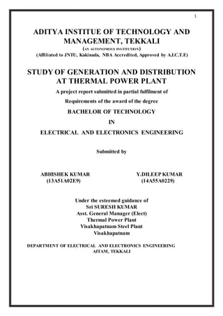 1
ADITYA INSTITUE OF TECHNOLOGY AND
MANAGEMENT, TEKKALI
(AN AUTONOMOUS INSTITUTION)
(Affiliated to JNTU, Kakinada, NBA Accredited, Approved by A.I.C.T.E)
STUDY OF GENERATION AND DISTRIBUTION
AT THERMAL POWER PLANT
A project report submitted in partial fulfilment of
Requirements of the award of the degree
BACHELOR OF TECHNOLOGY
IN
ELECTRICAL AND ELECTRONICS ENGINEERING
Submitted by
ABHISHEK KUMAR Y.DILEEP KUMAR
(13A51A02E9) (14A55A0229)
Under the esteemed guidance of
Sri SURESH KUMAR
Asst. General Manager (Elect)
Thermal Power Plant
Visakhapatnam Steel Plant
Visakhapatnam
DEPARTMENT OF ELECTRICAL AND ELECTRONICS ENGINEERING
AITAM, TEKKALI
 