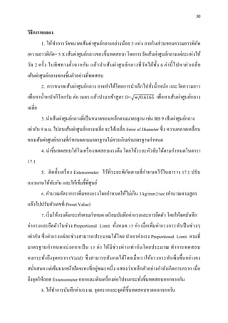 30


วิธีการทดลอง
                                                                                    ั
         1. ให้ทาการวัดขนาดเส้นผ่าศูนย์กลางอย่างน้อย 3 แห่ ง ภายในส่ วนของความยาวพิกด
                ํ
           ั
(ความยาวพิกด= 5 X เส้นผ่าศูนย์กลางของชิ้นทดสอบ) โดยการวัดเส้นผ่าศูนย์กลางแต่ละแห่งให้
วัด 2 ครั้ ง ในทิ ศ ทางตั้ง ฉากกัน แล้ว นํา เส้ น ผ่า ศู น ย์ก ลางที่ ว ัด ได้ท้ ัง 6 ค่ า นี้ ไปหาค่ า เฉลี่ ย
เส้นผ่าศูนย์กลางของชิ้นตัวอย่างที่ทดสอบ
         2. การขนาดเส้นผ่าศูนย์กลาง อาจทําได้โดยการนําเล็กไปชังนํ้าหนัก และวัดความยาว
                                                              ่
เพื่อหานํ้าหนักกิ โลกรัม ต่อ เมตร แล้วนํามาเข้าสู ตร D=�𝑤/0.6165 เพื่อหาเส้นผ่าศูนย์กลาง
เฉลี่ย
         3. นําเส้นผ่าศูนย์กลางที่เป็ นขนาดของเหล็กตามมาตรฐาน เช่น RB 9 เส้นผ่าศูนย์กลาง
                        ่ ์
เท่ากับ 9 ม.ม. ไปลบเส้นผาศูนยกลางเฉลี่ย จะไดเ้ ฉลี่ย Error of Diameter ซ่ ึ ง ความคลาดเคลื่อน
ของเส้นผาศูนยกลางที่กาหนดตามมาตรฐานไม่ควรเกินค่ามาตรฐานกาหนด
        ่ ์          ํ                                  ํ
                                                                       ํ
         4. นําชิ้นทดสอบใส่ ในเครื่ องทดสอบแรงดึง โดยให้ระยะหัวจบไดตามกาหนดในตารา
                                                                ั ้
17.1
         5. ติ ด ตั้ง เครื่ อ ง Extensometer ไว้ที่ ร ะยะพิ ก ัด ตามที่ กํา หนดไว้ในตาราง 17.1 ปรั บ
แนวแกนให้ทบกัน และให้เข็มชี้ที่ศูนย์
          ั
         6. คํานวณอัตราการเพิ่มของแรงโดยกําหนดให้ไม่เกิน 3 kg/mm2/sec (คานวณตามสูตร
                                                                        ํ
แล้วไปปรับตัวเลขที่ Preset Value)
         7. เริ่ มให้แรงดึงกระทําตามกําหนด เตรี ยมบันทึกค่าแรงและการยืดตัว โดยให้จดบันทึก
ค่าแรงและยืดตัว ในช่ว ง Proportional Limit ทั้ง หมด 15 ค่า เมื่ อเพิ่มค่าแรงกระทําเป็ นช่วงๆ
เท่ากัน ซึ่ งค่าแรงแต่ละช่วงสามารถประมาณได้โดย นําเอาค่าแรง Proportional Limit ตามที่
มาตรฐานกํา หนดแบ่ ง ออกเป็ น 15 ค่ า ให้ มี ช่ ว งห่ า งเท่ า กัน โดยประมาณ ทํา การทดสอบ
จนกระทังถึง จุดคราก (Yield) ซึ่ งสามารถสังเกตได้โดยเมื่ อเราให้แรงกระทําเพิ่ มขึ้นอย่างคง
       ่
สม่าเสมอ แต่เขมบนหนาปัดจะคงที่อย่ขณะหน่ ึ ง แสดงว่าเหล็กตัวอย่างกําลังเกิ ดการคราก เมื่อ
   ํ          ็    ้             ู
ถึงจุดให้ถอด Extensometer ออกและเดินเครื่ องต่อไปจนกระทังชิ้นทดสอบออกจากกัน
                                                        ่
         8. ให้ทาการบนทึกค่าแรง ณ. จุดครากและจุดที่ช้ินทดสอบขาดออกจากกน
                ํ    ั                                                ั
 