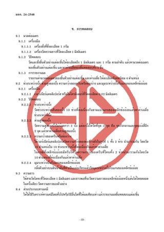 มอก. 24–2548


                                               9. การทดสอบ
9.1 มวลต่อเมตร
  9.1.1 เครื่องมือ
    9.1.1.1 เครืองชังทีชงละเอียด 1 กรัม
                           ่ ่ ่ ่ั
    9.1.1.2 เครืองวัดความยาวทีวดละเอียด 1 มิลลิเมตร
                         ่                         ่ั
  9.1.2 วิธทดสอบี
          วัดและชังชินตัวอย่างแต่ละชินให้ละเอียดถึง 1 มิลลิเมตร และ 1 กรัม ตามลำดับ แล้วหามวลต่อเมตร
                        ่ ้                           ้
          ของชินตัวอย่างแต่ละชิน และหาค่าเฉลียของชินทดสอบทัง 5 ชิน
                  ้                          ้                    ่       ้        ้ ้
  9.1.3 การรายงานผล
          รายงานค่ามวลต่อเมตรของชินตัวอย่างแต่ละชิน และค่าเฉลีย ให้ละเอียดถึงทศนิยม 4 ตำแหน่ง
                                                        ้                   ้       ่
9.2 ช่วงระหว่างบัง ส่วนสูงของบัง ความกว้างของครีบหรือช่องว่าง และมุมระหว่างบังกับแกนของเหล็กข้ออ้อย
                            ้                  ้                                             ้
  9.2.1 เครื่องมือ
    9.2.1.1 เวอร์เนียร์แคลลิเปอร์ส หรือไมโครมิเตอร์ทวดละเอียด 0.02 มิลลิเมตร  ่ี ั
  9.2.2 วิธทดสอบ
              ี
    9.2.2.1 ช่วงระหว่างบัง            ้
                  วัดช่วงระหว่างสันของบั้ง 10 ช่วงที่ต่อเนื่องกันตามแนวแกนของเหล็กข้ออ้อยแล้วหาค่าเฉลี่ย
                  ช่วงระหว่างบัง        ้
    9.2.2.2 ส่วนสูงของบัง           ้
                  วัดความสูงของบั้งไม่น้อยกว่า 2 บั้ง แต่ละบั้งให้วัดที่จุด 3 จุด คือ จุดกึ่งกลางและจุดแบ่งสี่อีก
                  2 จุด แล้วหาค่าเฉลียส่วนสูงของบัง
                                                 ่                  ้
    9.2.2.3 ความกว้างของครีบหรือช่องว่าง
                  ใช้เวอร์เนียร์แคลลิเปอร์สวัดความกว้างของช่องว่างดังในรูปที่ 1 ทัง 2 ข้าง นำมารวมกัน โดยวัด
                                                                                           ้
                  10 ตำแหน่งใน 10 ช่วงระหว่างบังทีตอเนืองกันแล้วหาค่าเฉลีย
                                                                 ้ ่ ่ ่               ่
                  ในกรณีที่เหล็กข้ออ้อยมีครีบให้วัดความกว้างของครีบที่โคนทั้ง 2 ข้างนำมารวมกันโดยวัด
                  10 ตำแหน่งทีตอเนืองกันแล้วหาค่าเฉลีย
                                          ่ ่ ่                         ่
    9.2.2.4 มุมระหว่างบั้งกับแกนของเหล็กข้ออ้อย
                  กลิงตัวอย่างบนดินน้ำมันทีทำเป็นแผ่นเรียบแล้ววัดมุมระหว่างบังกับแกนของเหล็กข้ออ้อย
                      ้                                   ่                              ้
9.3 ความยาว
     ใช้สายวัดโลหะทีวดละเอียด 1 มิลลิเมตร และยาวพอทีจะวัดความยาวของเหล็กข้ออ้อยหนึงเส้นได้โดยตลอด
                              ่ั                                                 ่               ่
      ในครังเดียว วัดความยาวของตัวอย่าง
            ้
9.4 ส่วนประกอบทางเคมี
      ให้ใช้วธวเคราะห์ทางเคมีโดยทัวไปหรือวิธอนใดทีให้ผลเทียบเท่า แล้วรายงานผลชินทดสอบแต่ละชิน
              ิีิ                                  ่        ี ่ื      ่                        ้       ้




                                                      –10–
 