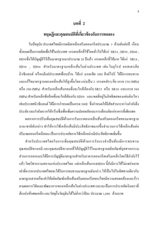 3



                                         บทที่ 2
                  ทฤษฏีและคุณสมบัตทเี่ กียวข้ องกับการทดลอง
                                  ิ ่
       ในปัจจุบน ประเทศไทยมีการผลิตเหล็กเสริ มคอนกรี ตประมาณ 3 ล้านตันต่อปี เกื อบ
               ั
ทั้งหมดเป็ นการผลิตเพื่อใช้ในประเทศ เกรดเหล็กที่ใช้โดยทัวไปได้แก่ SR24 , SD30 , SD40 ,
                                                        ่
SD50ซึ่ งได้บญญัติไว้เป็ นมาตรฐานมาประมาณ 20 ปี แล้ว เกรดเหล็กที่ใช้มาก ได้แก่ SR24 ,
             ั
SD30 , SD40 สํา หรั บ มาตรฐานเหล็ก เส้น ในต่ า งประเทศ เช่ น ในยุโ รป ออสเตรเลี ย
นิ วซี แลนด์ หรื อแม้แต่ประเทศเพื่ อนบ้าน ได้แก่ มาเลเซี ย และ สิ งค์โปร์ ได้มีการทบทวน
และแก้ไขมาตรฐานของเหล็กเส้นให้สูง ขึ้นโดย แบ่งเป็ น 2 เกรดหลัก ๆ คือ เกรด 250 (MPa)
หรื อ 300 (MPa) สําหรับเหล็ก เส้นกลมซึ่ งจะใกล้เ คีย งกับ SR25 หรื อ SR30 และเกรด 500
(MPa) สําหรับเหล็กข้ออ้อยซึ่ งจะใกล้เคียงกับ SD50 และเขตที่อยู่ในอิทธิ พลของแผ่นดินไหว
เช่นประเทศนิวซี แลนด์ ได้มีการกําหนดเป็ นเกรด 500E ซึ่ งกําหนดให้มีสดส่วนระหว่างกําลังดึง
                                                                    ั
          ํ ั
ประลย และกาลงครากให้กว้างซึ่ งเพื่อเพิ่มความปลอดภัยและการเตือนภัยแก่อาคารที่เพียงพอ
    ั
    ผลจากการปรับเพิ่มคุณสมบัติดานการรั บแรงของเหล็กเส้นเสริ มคอนกรี ตของมาตรฐาน
                               ้
นานาชาติ ดง กล่าว ทําให้ก ารใช้เ หล็ก เส้นมี ประสิ ทธิ ภาพมากขึ้ นจํานวนการใช้เ หล็ก เส้นต่อ
          ั
ปริ มาณคอนกรี ตน้อยลง เป็ นการประหยัดการใช้เหล็กอย่างมีประสิ ทธิภาพเพิ่มขึ้น
    สํา หรั บ ประเทศไทยในการเพิ่ ม คุ ณ สมบัติ ด้า นการรั บ แรงจํา เป็ นต้อ งมี ก ารทบทวน
คุณสมบ ติทางเคมี และคุณสมบติท างกลที่ได้บญญติไว ้ในมาตรฐานผลิ ตภณฑ์อุตสาหกรรม
       ั                  ั              ั ั                    ั
                                                                           ํ
ส่ วนการออกแบบได้มีการบัญญัติมาตรฐานสําหรับอาคารคอนกรี ตเสริ มเหล็กโดยวิธีกาลังไว้
แล้ว โดยวิศวกรรมสถานแห่ งประเทศไทย แต่เหล็กเส้นเกรดSD50 นี้ ยงมีการใช้ไม่แพร่ หลาย
                                                             ั
เท่าที่ควรหากประเทศไทยจะได้รับการทบทวนมาตรฐานดังกล่าว ให้เป็ นไปในทิศทางเดียวกับ
มาตรฐานสากลก็จะทําให้ผลิตภัณฑ์เหล็กเส้นเสริ มคอนกรี ตของไทยมีความสอดคล้องและก้าว
ตามผลการวิจยและพัฒนาการของเหล็กเส้นในต่างประเทศ และจะเป็ นการประหยดเงินตราที่
           ั                                                      ั
ต้องนําเข้าเศษเหล็ก และวัสดุก่ ึงวัตถุดิบได้ไม่ต่ากว่าปี ละ ประมาณ 1,800 ลานบาท
                                                 ํ                        ้
 