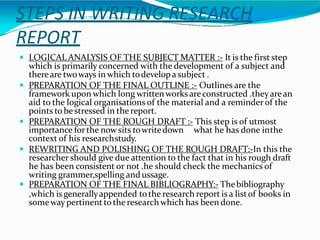 STEPS IN WRITING RESEARCH
REPORT
 LOGICAL ANALYSIS OF THE SUBJECT MATTER :- It is the first step
which is primarily concerned with the development of a subject and
thereare twoways in which todevelopa subject .
 PREPARATION OF THE FINAL OUTLINE :- Outlines are the
framework upon which long writtenworksareconstructed .theyarean
aid to the logical organisations of the material and a reminder of the
points to bestressed in the report.
 PREPARATION OF THE ROUGH DRAFT :- This step is of utmost
importance forthe nowsits towritedown what he has done inthe
context of his researchstudy.
 REWRITING AND POLISHING OF THE ROUGH DRAFT:-In this the
researcher should give due attention to the fact that in his rough draft
he has been consistent or not .he should check the mechanics of
writing grammer,spelling andussage.
 PREPARATION OF THE FINAL BIBLIOGRAPHY:- Thebibliography
,which is generallyappended tothe research report is a listof books in
someway pertinent to the researchwhich has been done.
 