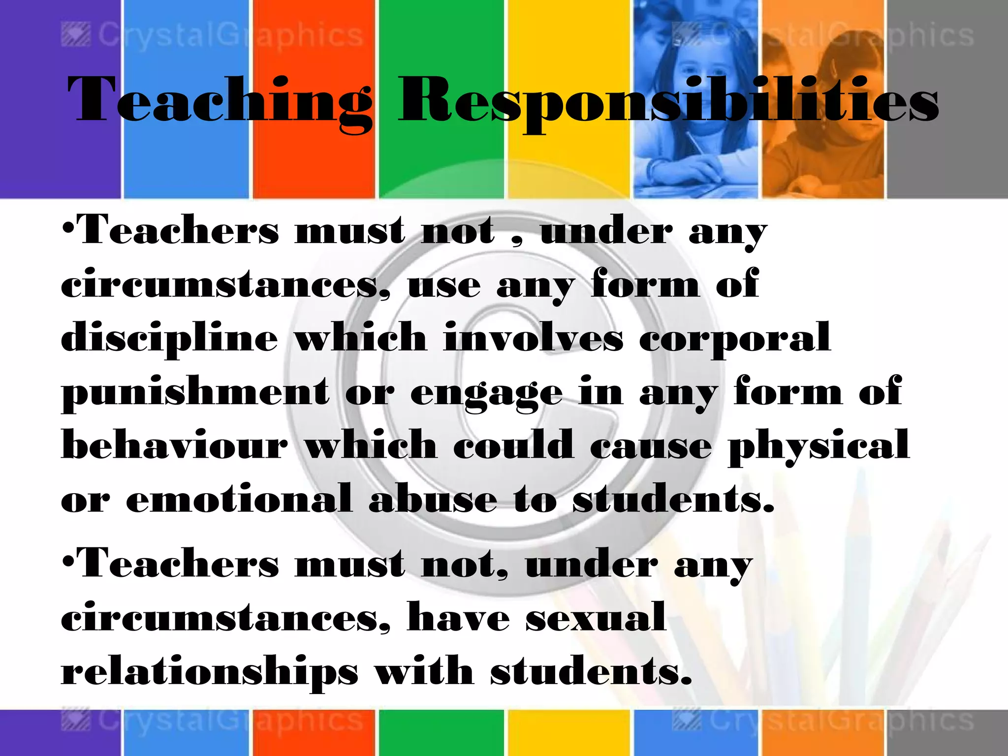 Teaching Responsibilities
•Teachers must not , under any
circumstances, use any form of
discipline which involves corporal
punishment or engage in any form of
behaviour which could cause physical
or emotional abuse to students.
•Teachers must not, under any
circumstances, have sexual
relationships with students.

 