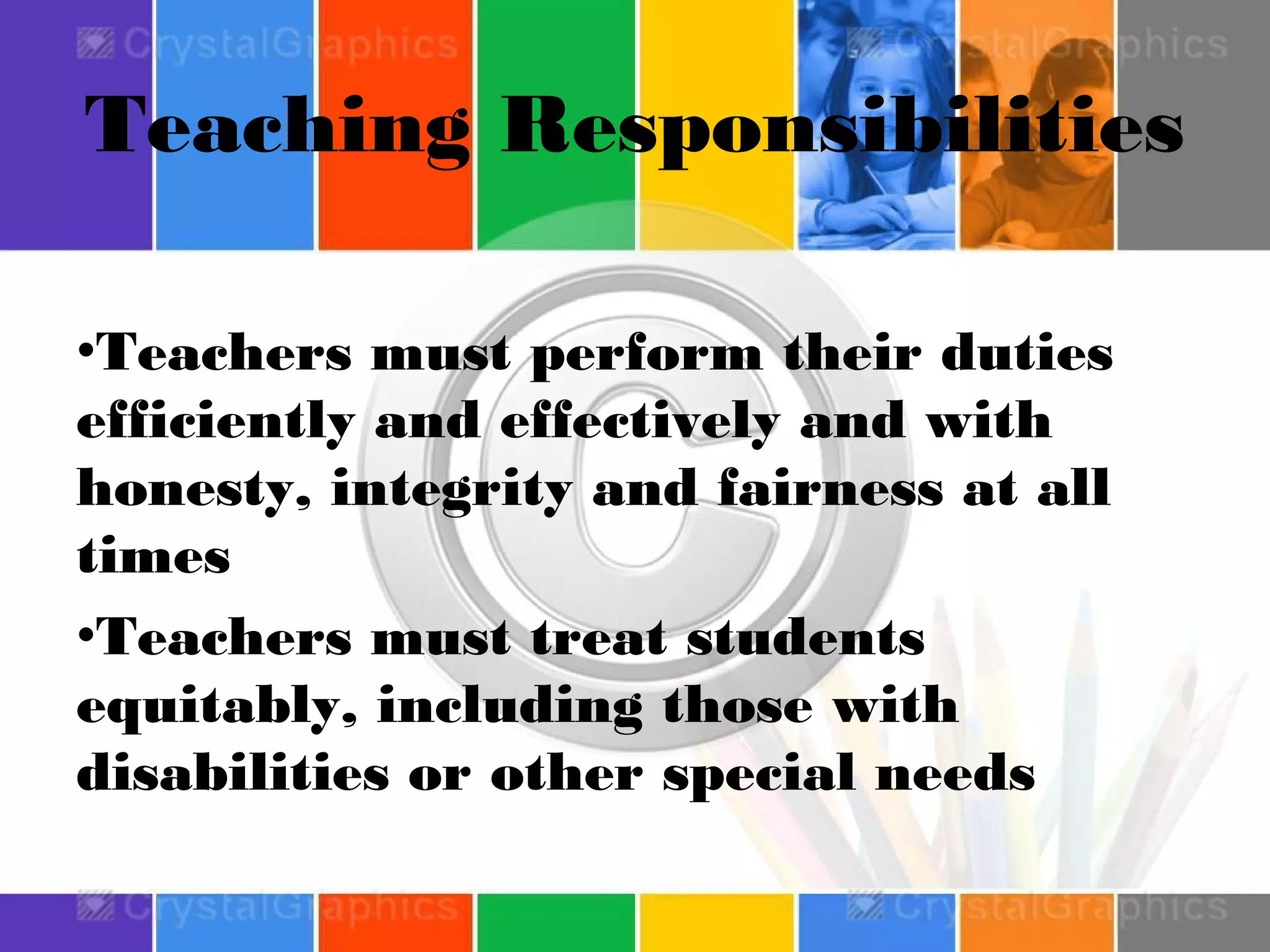 Teaching Responsibilities
•Teachers must perform their duties
efficiently and effectively and with
honesty, integrity and fairness at all
times
•Teachers must treat students
equitably, including those with
disabilities or other special needs

 