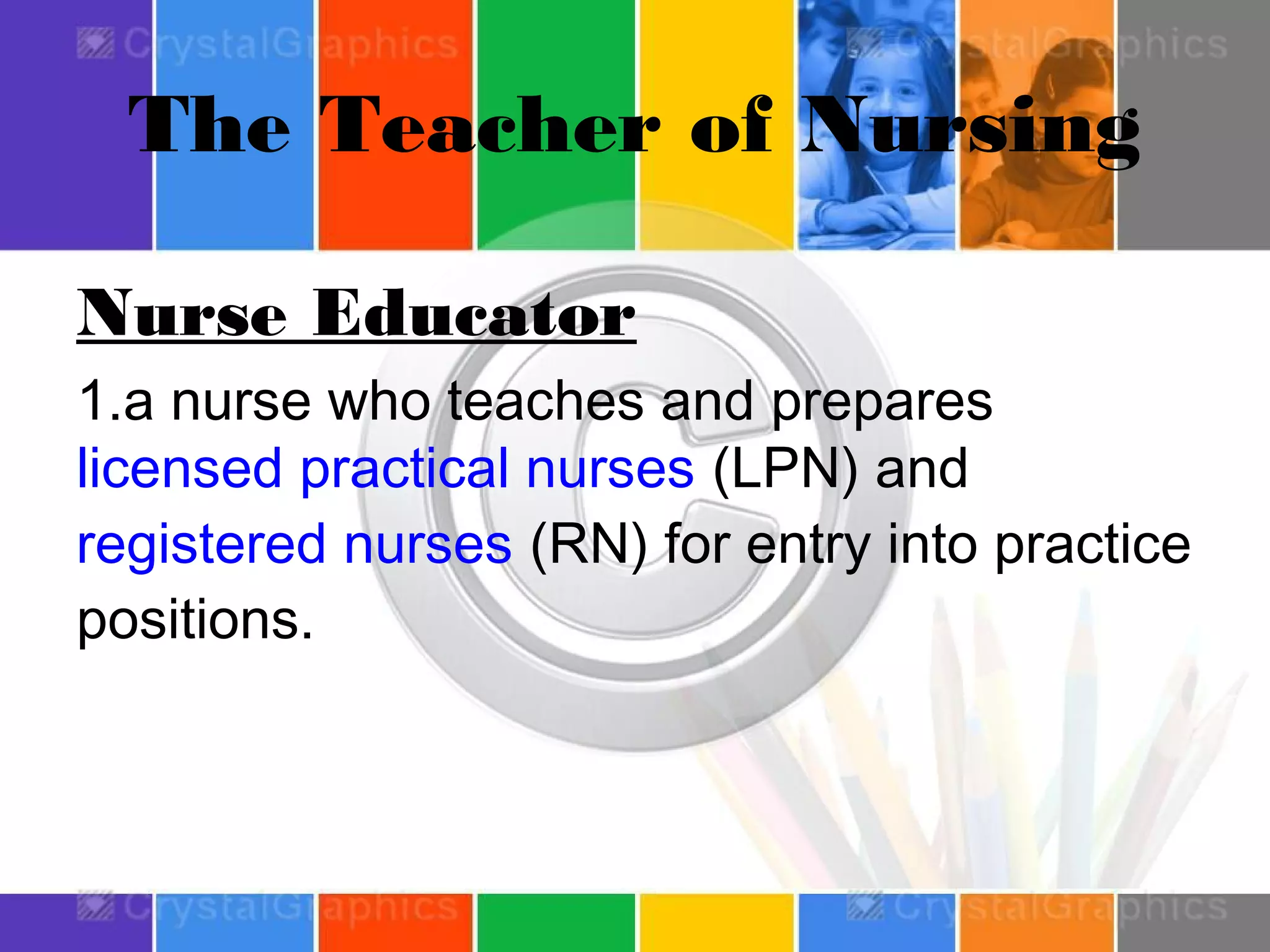 The Teacher of Nursing
Nurse Educator
1.a nurse who teaches and prepares 
licensed practical nurses (LPN) and 
registered nurses (RN) for entry into practice
positions.

 