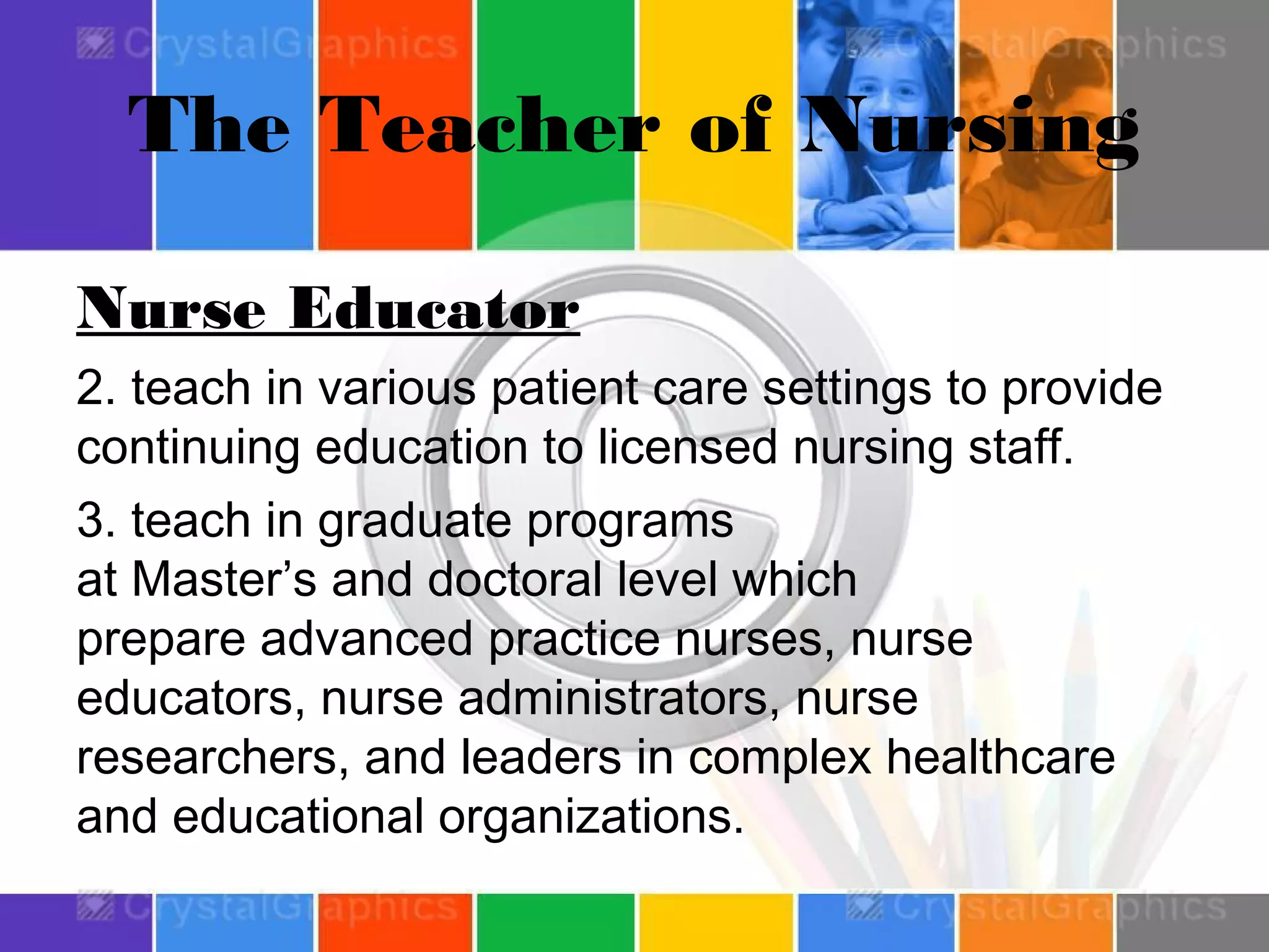 The Teacher of Nursing
Nurse Educator
2. teach in various patient care settings to provide
continuing education to licensed nursing staff.
3. teach in graduate programs
at Master’s and doctoral level which
prepare advanced practice nurses, nurse
educators, nurse administrators, nurse
researchers, and leaders in complex healthcare
and educational organizations.

 