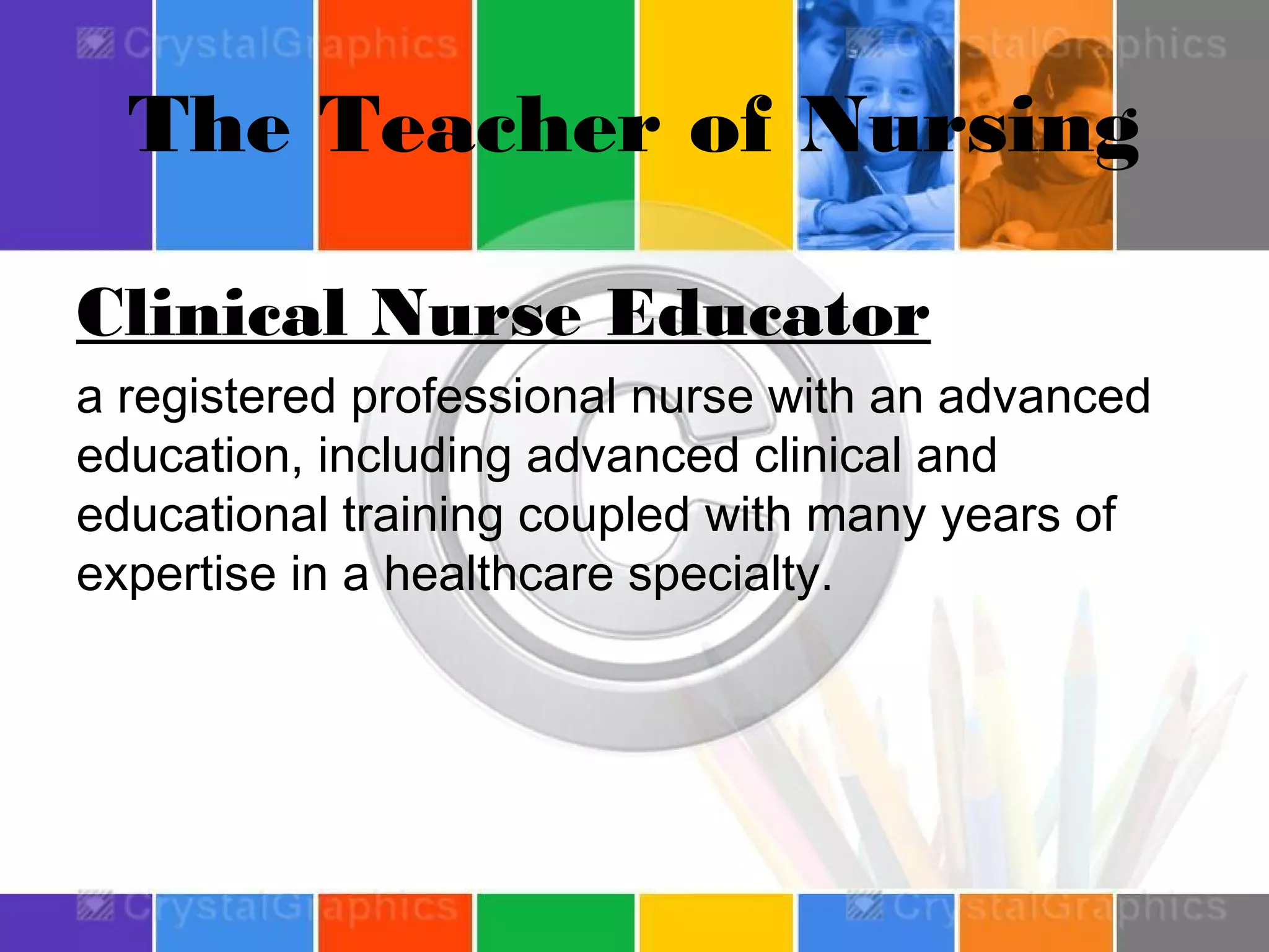 The Teacher of Nursing
Clinical Nurse Educator
a registered professional nurse with an advanced
education, including advanced clinical and
educational training coupled with many years of
expertise in a healthcare specialty.

 