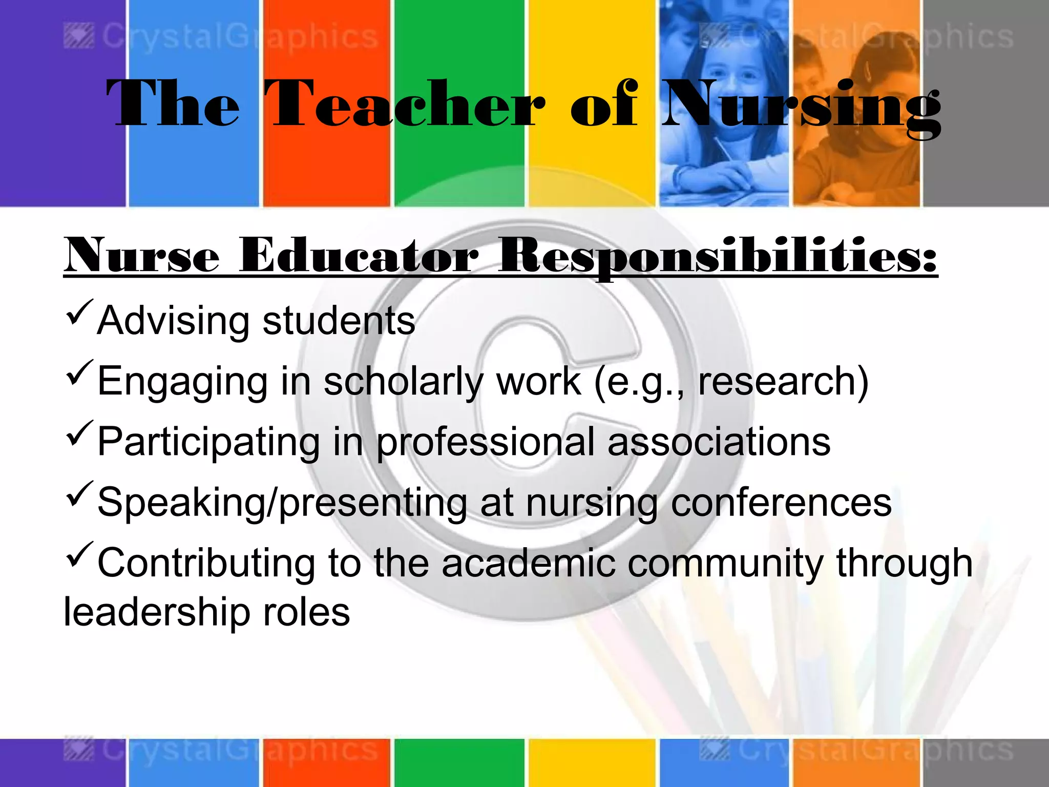 The Teacher of Nursing
Nurse Educator Responsibilities:
Advising students
Engaging in scholarly work (e.g., research)
Participating in professional associations
Speaking/presenting at nursing conferences
Contributing to the academic community through
leadership roles

 