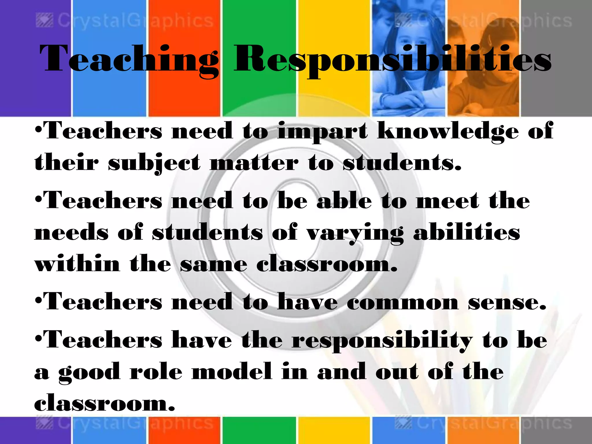 Teaching Responsibilities
•Teachers need to impart knowledge of
their subject matter to students.
•Teachers need to be able to meet the
needs of students of varying abilities
within the same classroom.
•Teachers need to have common sense.
•Teachers have the responsibility to be
a good role model in and out of the
classroom.

 