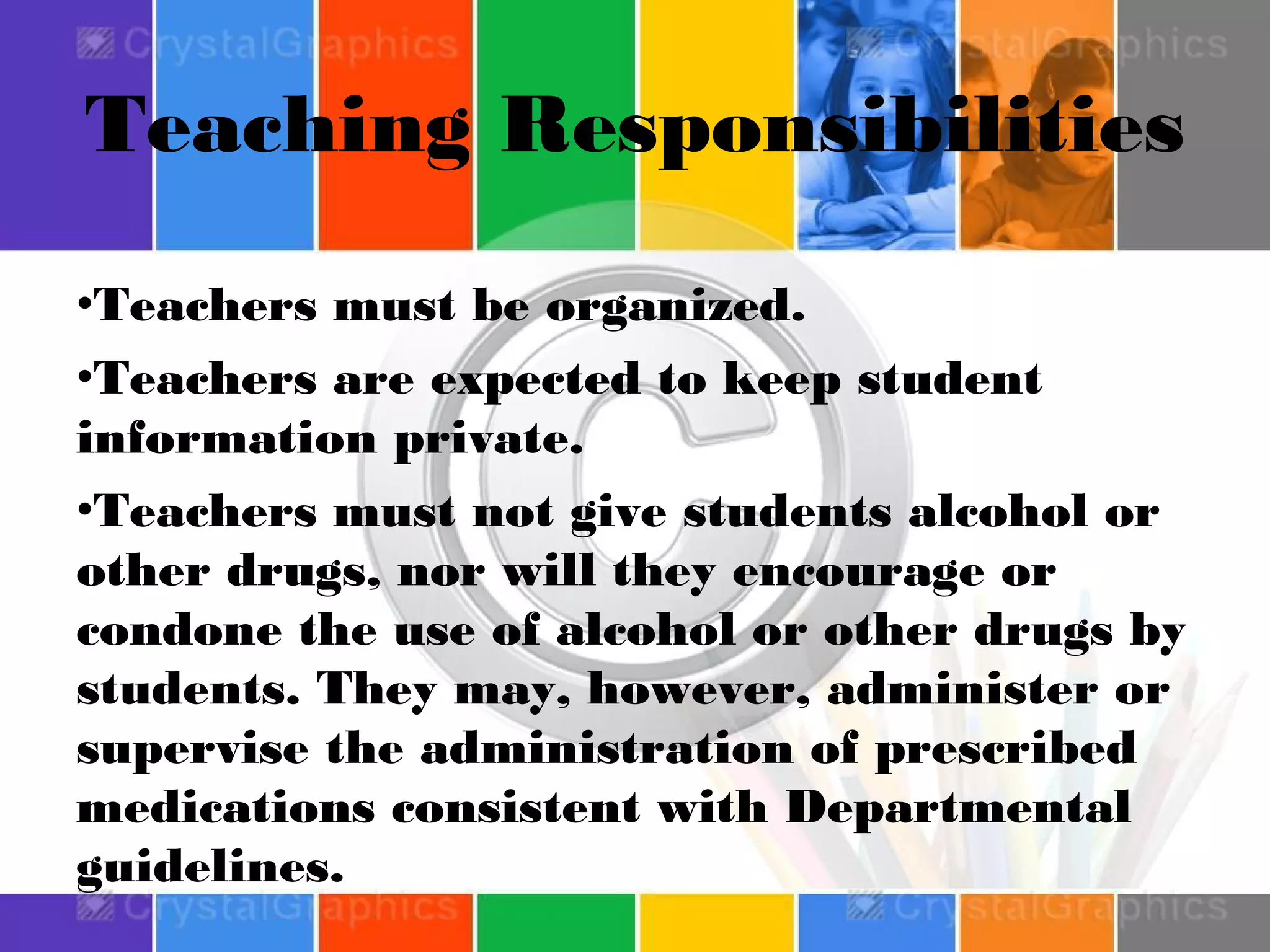 Teaching Responsibilities
•Teachers must be organized.
•Teachers are expected to keep student
information private.
•Teachers must not give students alcohol or
other drugs, nor will they encourage or
condone the use of alcohol or other drugs by
students. They may, however, administer or
supervise the administration of prescribed
medications consistent with Departmental
guidelines.

 