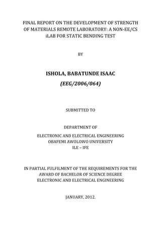 FINAL REPORT ON THE DEVELOPMENT OF STRENGTH
OF MATERIALS REMOTE LABORATORY: A NON-EE/CS
         iLAB FOR STATIC BENDING TEST


                       BY



         ISHOLA, BABATUNDE ISAAC
               (EEG/2006/064)



                  SUBMITTED TO


                 DEPARTMENT OF
     ELECTRONIC AND ELECTRICAL ENGINEERING
          OBAFEMI AWOLOWO UNIVERSITY
                    ILE – IFE



IN PARTIAL FULFILMENT OF THE REQUIREMENTS FOR THE
       AWARD OF BACHELOR OF SCIENCE DEGREE
      ELECTRONIC AND ELECTRICAL ENGINEERING


                  JANUARY, 2012.
 