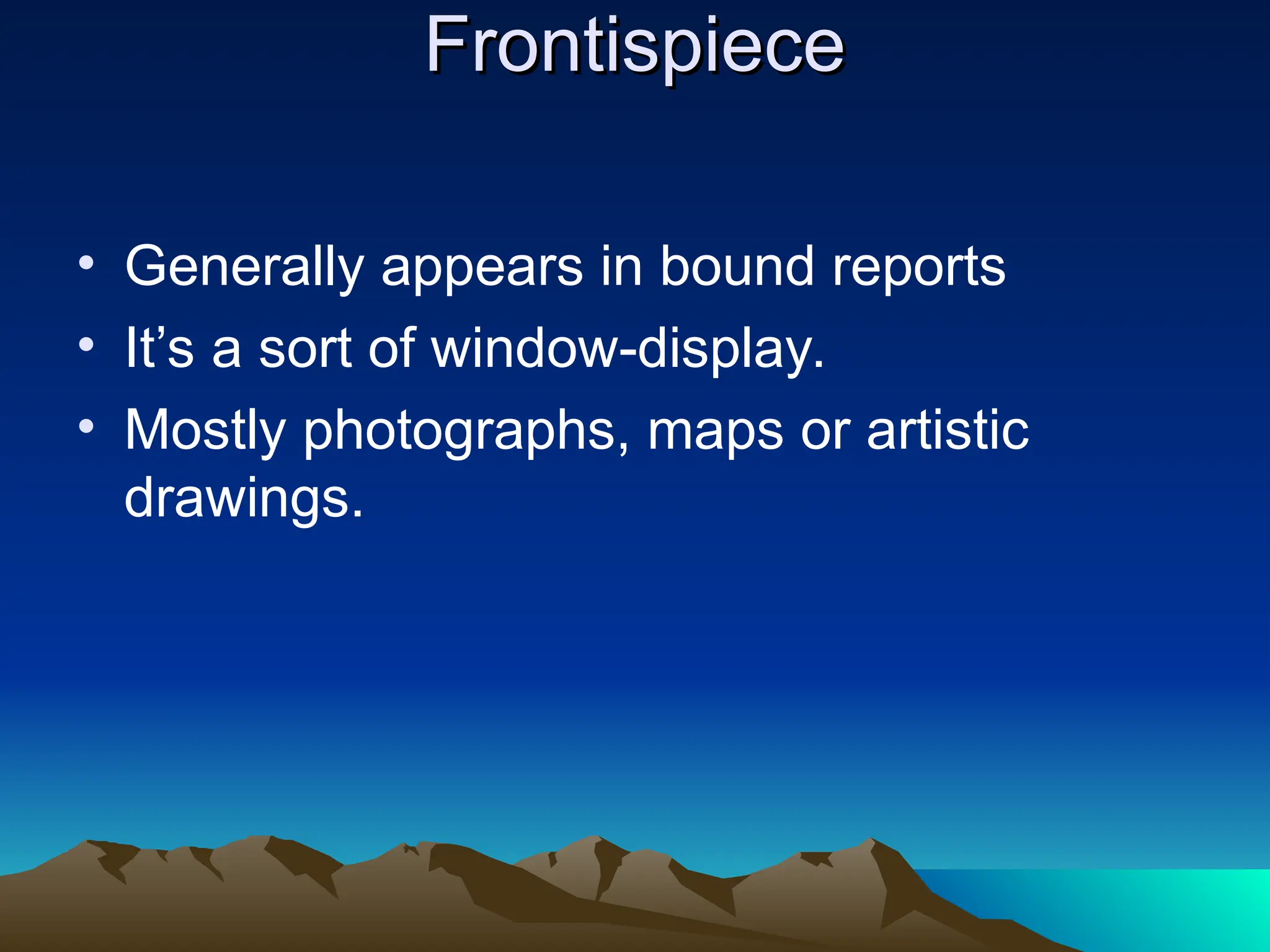 Frontispiece
Frontispiece
• Generally appears in bound reports
• It’s a sort of window-display.
• Mostly photographs, maps or artistic
drawings.
 