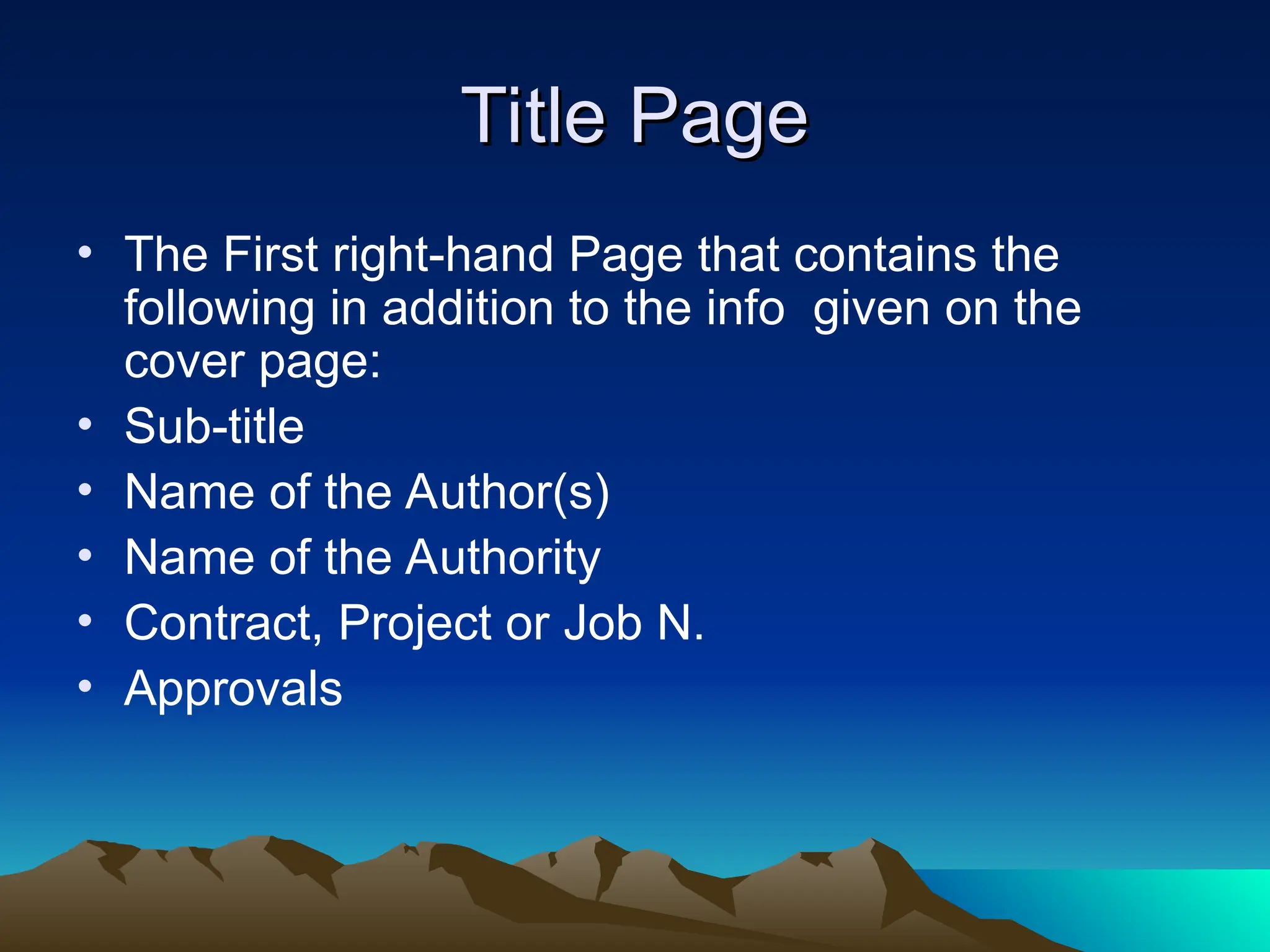 Title Page
Title Page
• The First right-hand Page that contains the
following in addition to the info given on the
cover page:
• Sub-title
• Name of the Author(s)
• Name of the Authority
• Contract, Project or Job N.
• Approvals
 