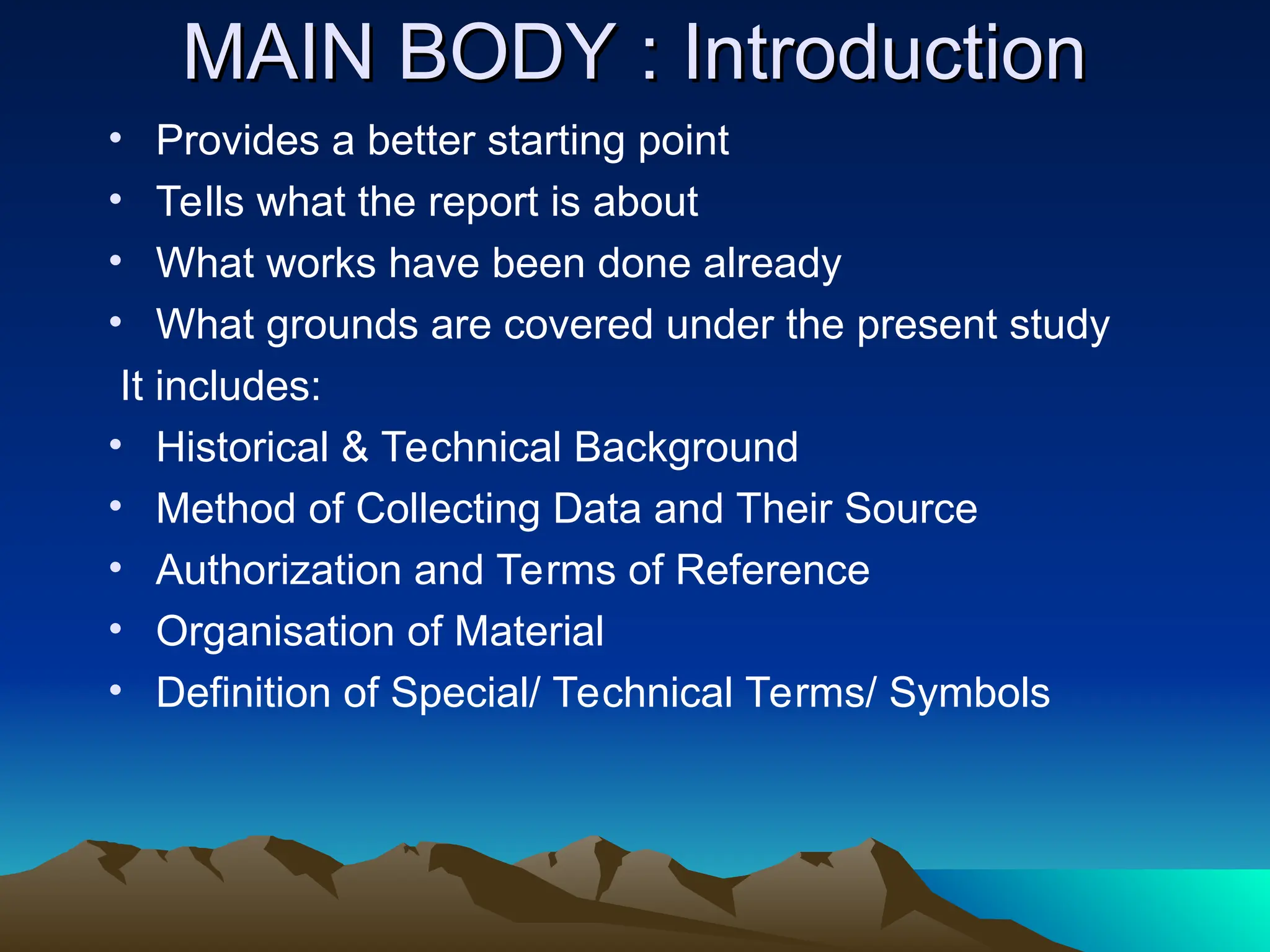 MAIN BODY : Introduction
MAIN BODY : Introduction
• Provides a better starting point
• Tells what the report is about
• What works have been done already
• What grounds are covered under the present study
It includes:
• Historical & Technical Background
• Method of Collecting Data and Their Source
• Authorization and Terms of Reference
• Organisation of Material
• Definition of Special/ Technical Terms/ Symbols
 