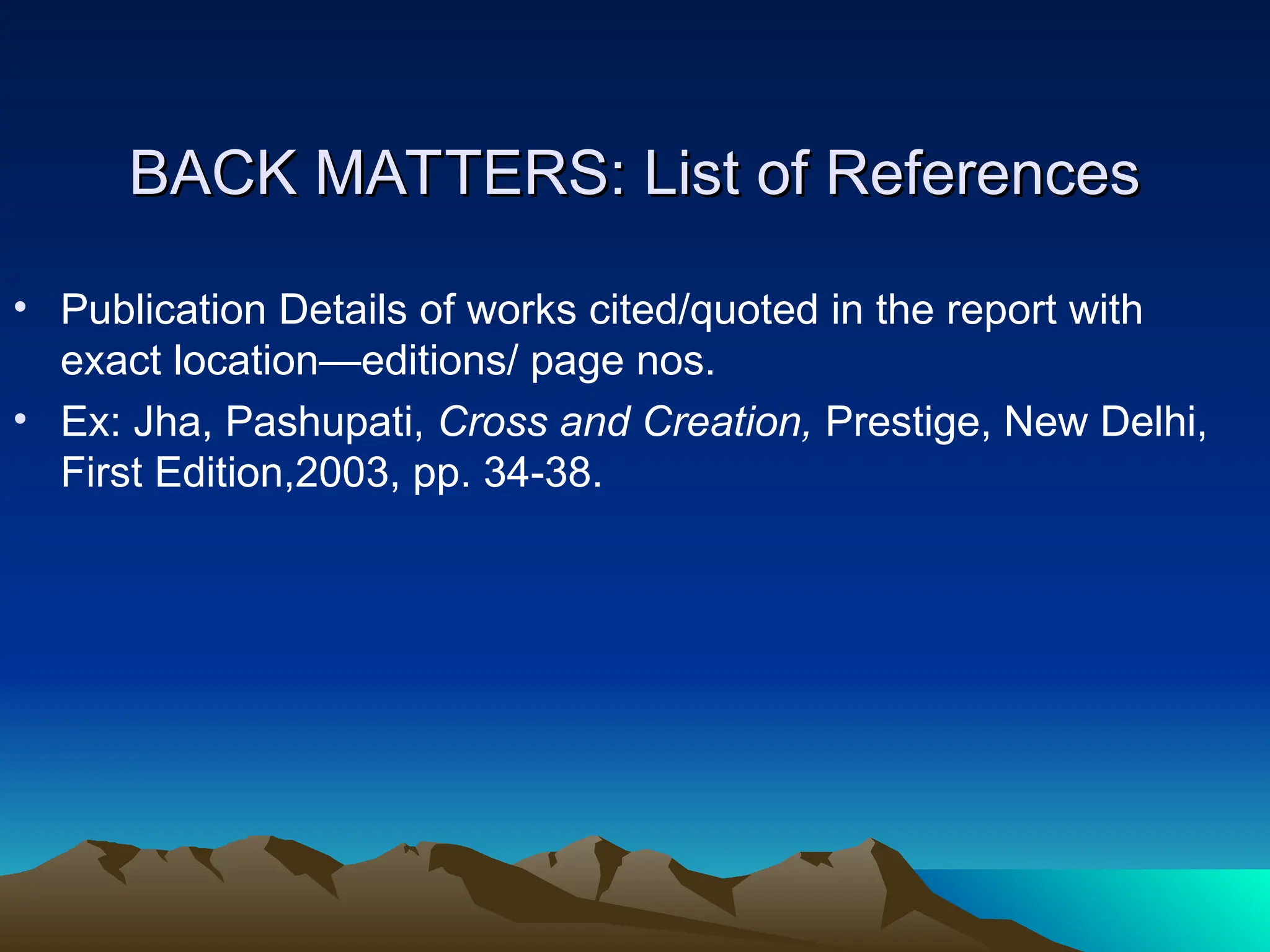 BACK MATTERS: List of References
BACK MATTERS: List of References
• Publication Details of works cited/quoted in the report with
exact location—editions/ page nos.
• Ex: Jha, Pashupati, Cross and Creation, Prestige, New Delhi,
First Edition,2003, pp. 34-38.
 