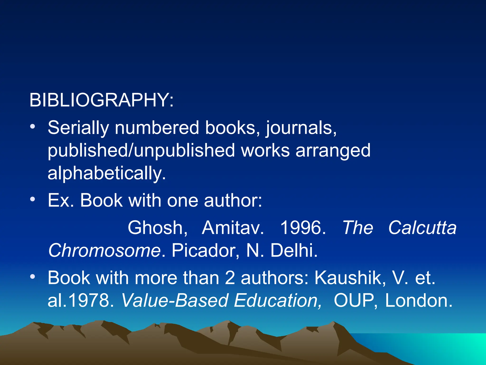 BIBLIOGRAPHY:
• Serially numbered books, journals,
published/unpublished works arranged
alphabetically.
• Ex. Book with one author:
Ghosh, Amitav. 1996. The Calcutta
Chromosome. Picador, N. Delhi.
• Book with more than 2 authors: Kaushik, V. et.
al.1978. Value-Based Education, OUP, London.
 