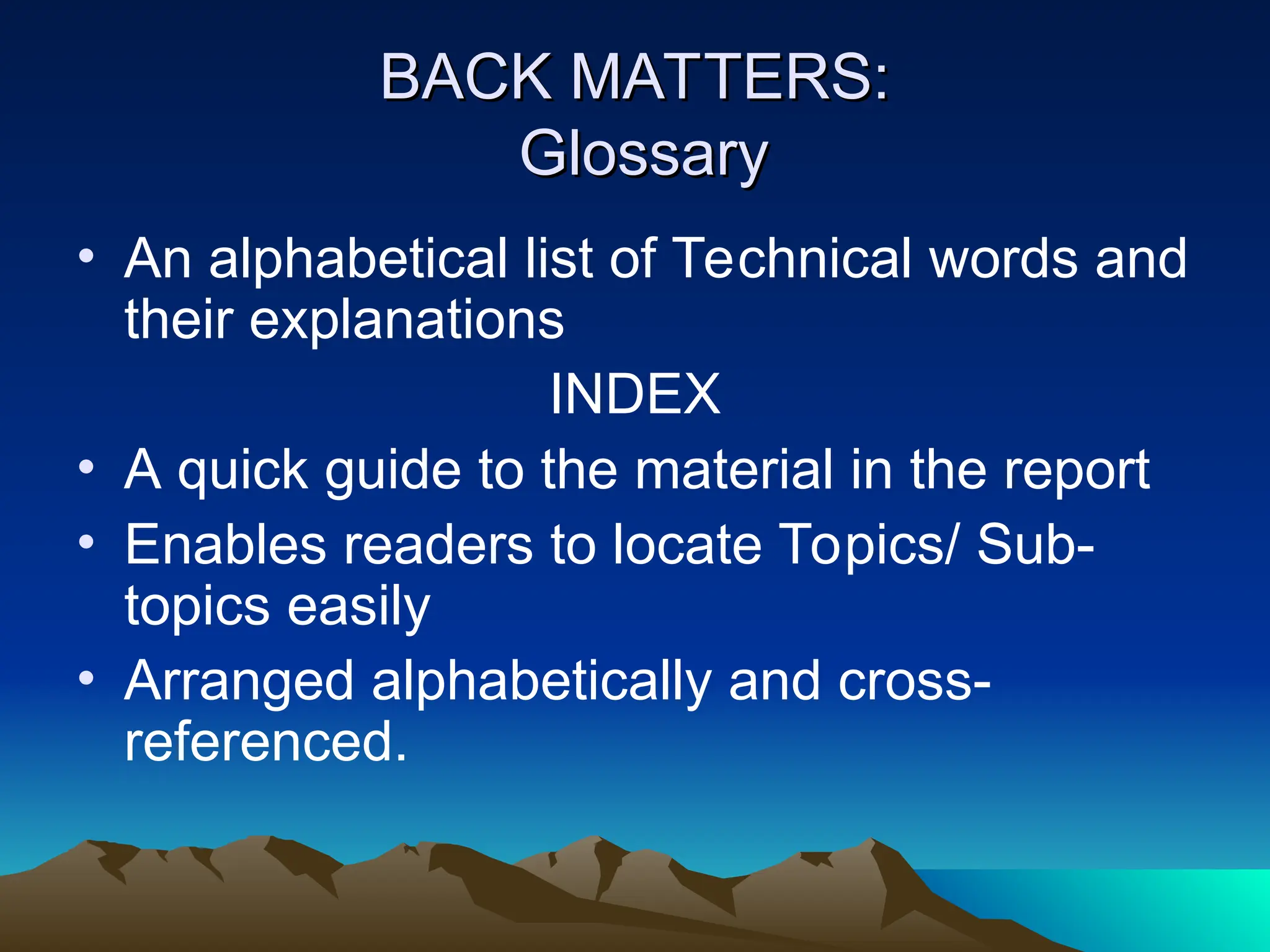 BACK MATTERS:
BACK MATTERS:
Glossary
Glossary
• An alphabetical list of Technical words and
their explanations
INDEX
• A quick guide to the material in the report
• Enables readers to locate Topics/ Sub-
topics easily
• Arranged alphabetically and cross-
referenced.
 