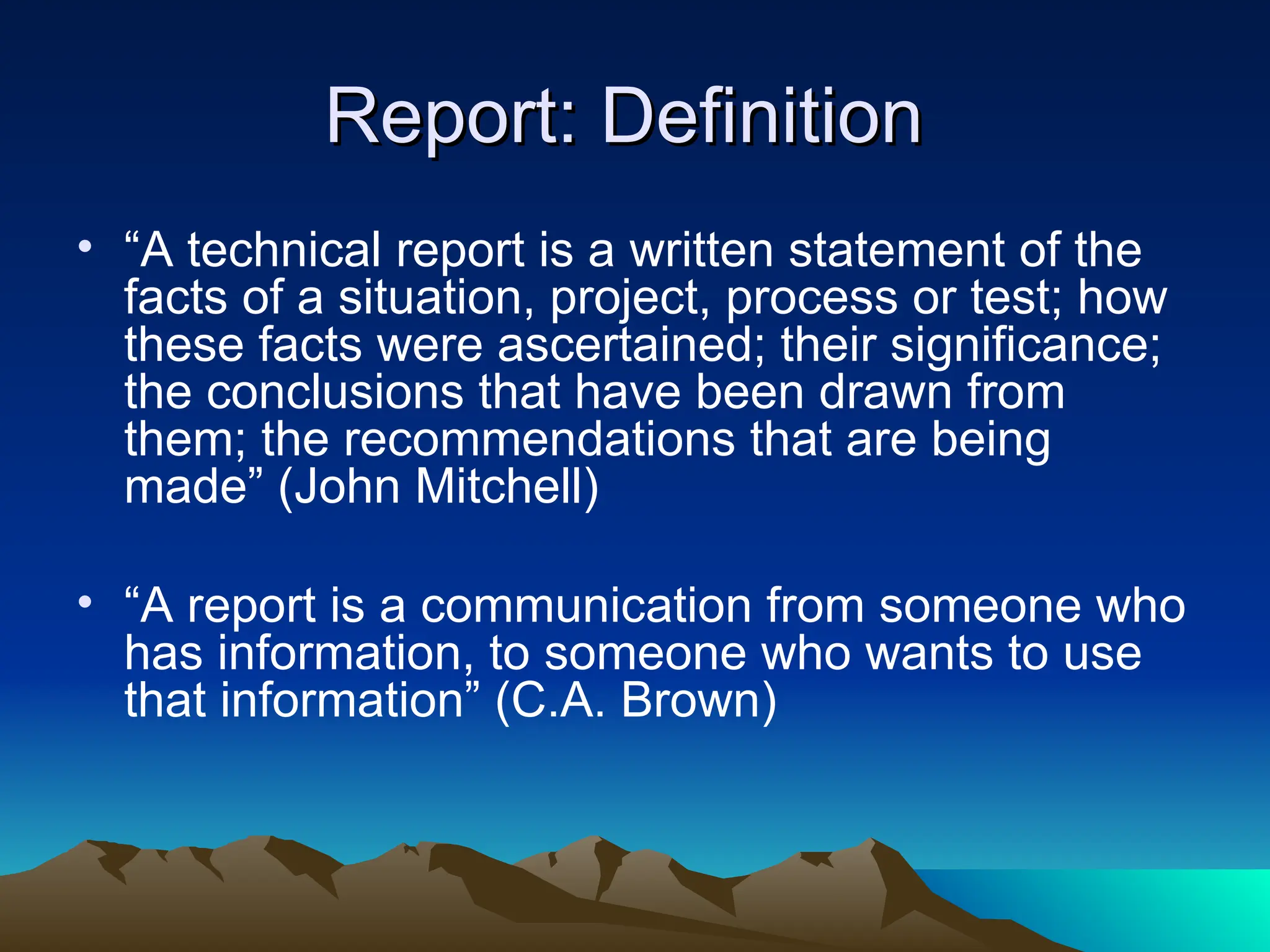 Report: Definition
Report: Definition
• “A technical report is a written statement of the
facts of a situation, project, process or test; how
these facts were ascertained; their significance;
the conclusions that have been drawn from
them; the recommendations that are being
made” (John Mitchell)
• “A report is a communication from someone who
has information, to someone who wants to use
that information” (C.A. Brown)
 