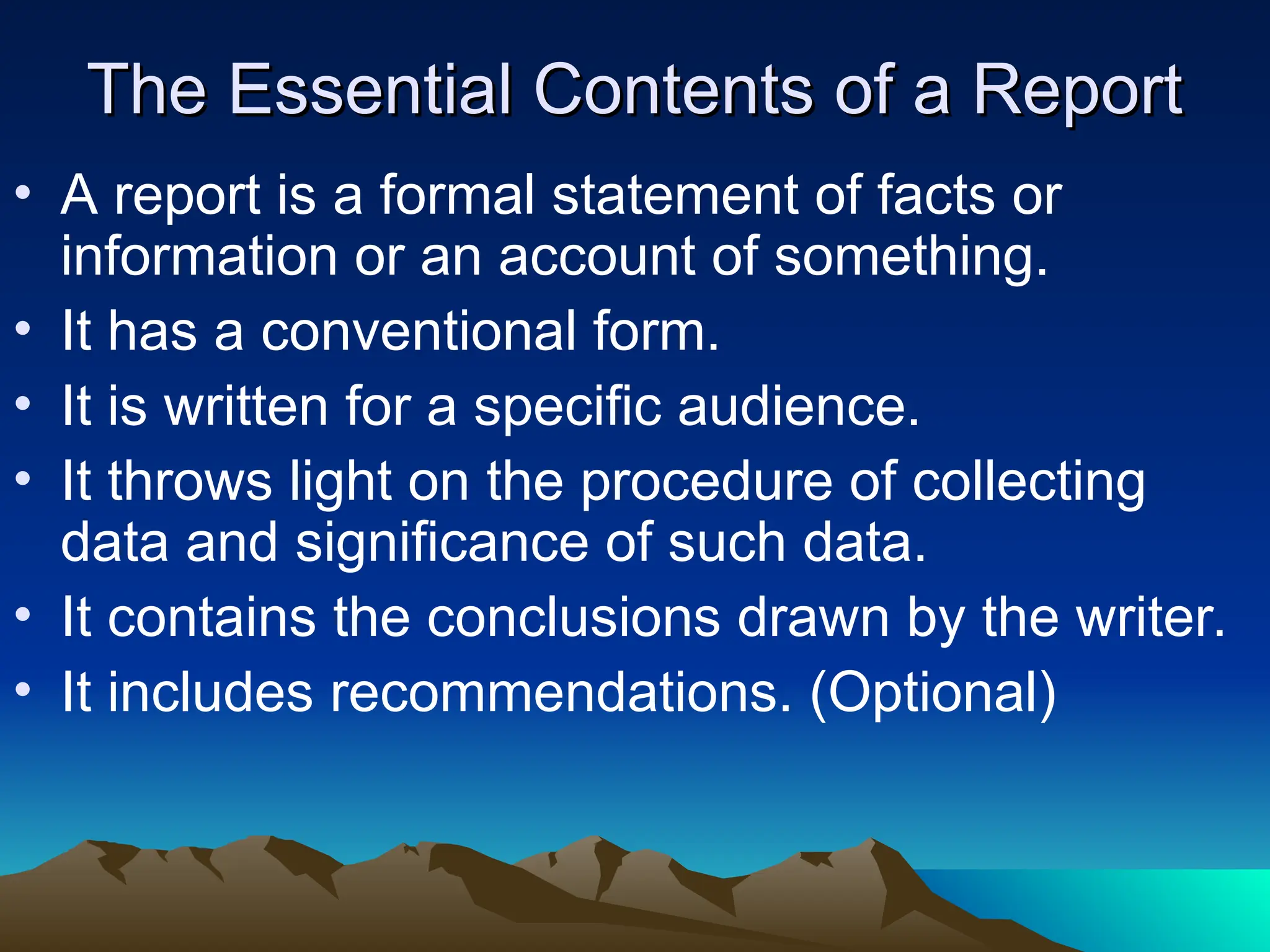 The Essential Contents of a Report
The Essential Contents of a Report
• A report is a formal statement of facts or
information or an account of something.
• It has a conventional form.
• It is written for a specific audience.
• It throws light on the procedure of collecting
data and significance of such data.
• It contains the conclusions drawn by the writer.
• It includes recommendations. (Optional)
 