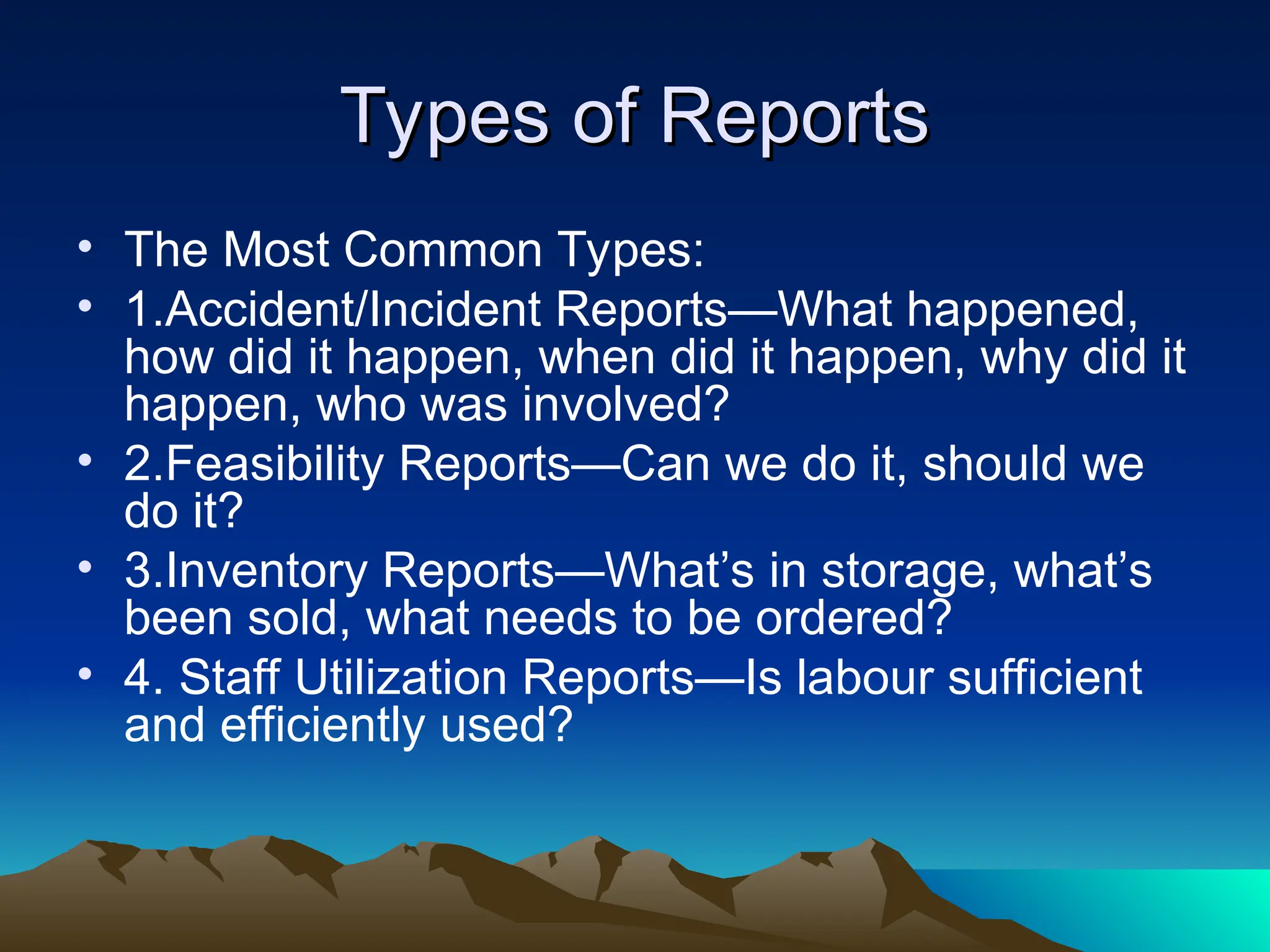 Types of Reports
Types of Reports
• The Most Common Types:
• 1.Accident/Incident Reports—What happened,
how did it happen, when did it happen, why did it
happen, who was involved?
• 2.Feasibility Reports—Can we do it, should we
do it?
• 3.Inventory Reports—What’s in storage, what’s
been sold, what needs to be ordered?
• 4. Staff Utilization Reports—Is labour sufficient
and efficiently used?
 