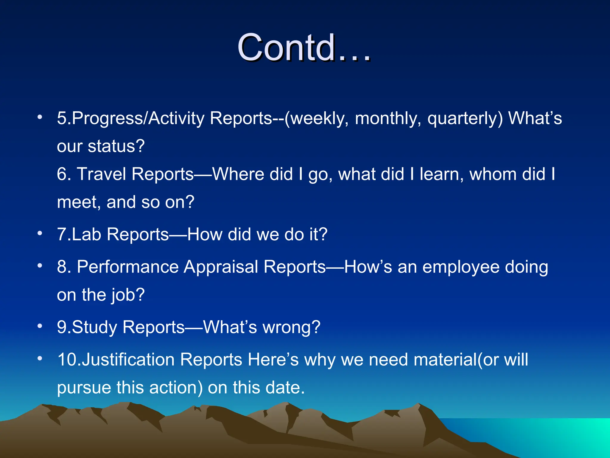 Contd…
Contd…
• 5.Progress/Activity Reports--(weekly, monthly, quarterly) What’s
our status?
6. Travel Reports—Where did I go, what did I learn, whom did I
meet, and so on?
• 7.Lab Reports—How did we do it?
• 8. Performance Appraisal Reports—How’s an employee doing
on the job?
• 9.Study Reports—What’s wrong?
• 10.Justification Reports Here’s why we need material(or will
pursue this action) on this date.
 