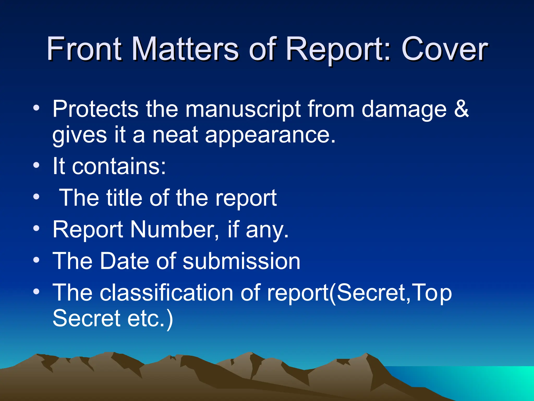 Front Matters of Report: Cover
Front Matters of Report: Cover
• Protects the manuscript from damage &
gives it a neat appearance.
• It contains:
• The title of the report
• Report Number, if any.
• The Date of submission
• The classification of report(Secret,Top
Secret etc.)
 
