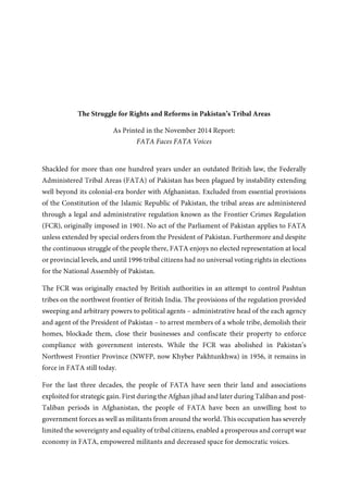The Struggle for Rights and Reforms in Pakistan’s Tribal Areas
As Printed in the November 2014 Report:
FATA Faces FATA Voices
Shackled for more than one hundred years under an outdated British law, the Federally
Administered Tribal Areas (FATA) of Pakistan has been plagued by instability extending well
beyond its colonial-era border with Afghanistan. Excluded from essential provisions of the
Constitution of the Islamic Republic of Pakistan, the tribal areas are administered through a
legal and administrative regulation known as the Frontier Crimes Regulation (FCR), originally
imposed in 1901. No act of the Parliament of Pakistan applies to FATA unless extended by
special orders from the President of Pakistan. Furthermore and despite the continuous struggle
of the people there, FATA enjoys no elected representation at local or provincial levels, and
until 1996 tribal citizens had no universal voting rights in elections for the National Assembly
of Pakistan.
The FCR was originally enacted by British authorities in an attempt to control Pashtun tribes
on the northwest frontier of British India. The provisions of the regulation provided sweeping
and arbitrary powers to political agents – administrative head of the each agency and agent of
the President of Pakistan – to arrest members of a whole tribe, demolish their homes, blockade
them, close their businesses and confiscate their property to enforce compliance with
government interests. While the FCR was abolished in Pakistan’s Northwest Frontier Province
(NWFP, now Khyber Pakhtunkhwa) in 1956, it remains in force in FATA still today.
For the last three decades, the people of FATA have seen their land and associations exploited
for strategic gain. First during the Afghan jihad and later during Taliban and post-Taliban
periods in Afghanistan, the people of FATA have been an unwilling host to government forces
as well as militants from around the world. This occupation has severely limited the sovereignty
and equality of tribal citizens, enabled a prosperous and corrupt war economy in FATA,
empowered militants and decreased space for democratic voices.
In efforts to combat the governance vacuum and democratic deficit facing
tribal citizens, mainstream political parties in Pakistan have united to
demand that the people of FATA be provided the same constitutional rights
enjoyed by other Pakistani citizens.
In 2010, mainstream political parties formed the Political Parties Joint Committee on FATA
Reforms (known as the FATA Committee) to demonstrate a shared commitment to progress
and prosperity in FATA, promote debate and call for the implementation of reforms in the tribal
areas. For years, the FATA Committee and other stakeholders have worked to build consensus
and pressure government.
Following government pressure by this multi-party advocacy effort, President Asif Ali Zardari
enacted a FATA reforms package in August 2011, including removing the ban on political
party participation in tribal elections, making significant amendments to the FCR and
increasing development activities in FATA. Although implementation of some 2011 reforms
 
