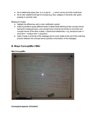 ● list of relationship types (has, is a, is part of, …), which can be set at the model level
● list of color related to the type of concept (e.g. blue: category in semantic wiki, green:
property in semantic wiki)
Merging of models:
● highlight the differences with a color codification system
● make it possible to grasp different levels of detail (while defining similar concept names
during the merging process: one concept name could be set similar to more than one
concept names of the other models > hierarchical relationship > e.g. temporal scale <>
short term + medium term + long term)
● button merge is at the top of the webpage and no more visible at the end of the matching
process between the concept names (position at the bottom of the webpage)

B. Maps ConceptMe->Wiki
Why ConceptMe:

Conceptual aspects: (Christian)

 