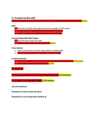C. Content of the wiki
Finalise the semantic structure of the wiki based on the ConceptMe/property sheet model (Jussi)
DSS
● Will have new DSS descriptions due to the migration of CR results;
● No advances on migrating DSS non-semantic-> semantic
● Need to migrate existing DSS semantic -> new semantic
Country Reports/Problem types
● Input file will be ready this week
● Need to migrate directly to wiki data base (Jussi)
Case studies
● Case study task force will be responsible for inputting date
● Need to migrate existing CS semantic -> new semantic
Lessons learned
● Need to consolidate lessons-learned from the article into an excel sheet (Alexandra)
● Need migrate directly to wiki data base (Jussi)

E. Queries
F. Prepare article on Forsys Semantic wiki (Christian)
G. Article ConceptMe->Wiki (Christian)
List of co-authors:
Comment of Lucas article structure
Proposal for a new experiment (article 2)

 
