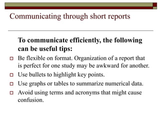 Communicating through short reports
To communicate efficiently, the following
can be useful tips:
 Be flexible on format. Organization of a report that
is perfect for one study may be awkward for another.
 Use bullets to highlight key points.
 Use graphs or tables to summarize numerical data.
 Avoid using terms and acronyms that might cause
confusion.
 