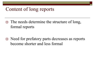 Content of long reports
 The needs determine the structure of long,
formal reports
 Need for prefatory parts decreases as reports
become shorter and less formal
 