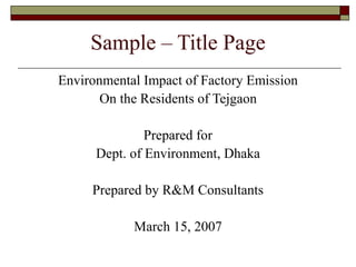 Sample – Title Page
Environmental Impact of Factory Emission
On the Residents of Tejgaon
Prepared for
Dept. of Environment, Dhaka
Prepared by R&M Consultants
March 15, 2007
 