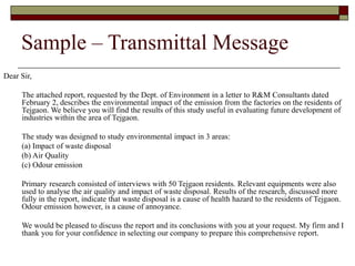 Sample – Transmittal Message
Dear Sir,
The attached report, requested by the Dept. of Environment in a letter to R&M Consultants dated
February 2, describes the environmental impact of the emission from the factories on the residents of
Tejgaon. We believe you will find the results of this study useful in evaluating future development of
industries within the area of Tejgaon.
The study was designed to study environmental impact in 3 areas:
(a) Impact of waste disposal
(b) Air Quality
(c) Odour emission
Primary research consisted of interviews with 50 Tejgaon residents. Relevant equipments were also
used to analyse the air quality and impact of waste disposal. Results of the research, discussed more
fully in the report, indicate that waste disposal is a cause of health hazard to the residents of Tejgaon.
Odour emission however, is a cause of annoyance.
We would be pleased to discuss the report and its conclusions with you at your request. My firm and I
thank you for your confidence in selecting our company to prepare this comprehensive report.
 