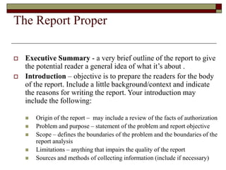 The Report Proper
 Executive Summary - a very brief outline of the report to give
the potential reader a general idea of what it’s about .
 Introduction – objective is to prepare the readers for the body
of the report. Include a little background/context and indicate
the reasons for writing the report. Your introduction may
include the following:
 Origin of the report – may include a review of the facts of authorization
 Problem and purpose – statement of the problem and report objective
 Scope – defines the boundaries of the problem and the boundaries of the
report analysis
 Limitations – anything that impairs the quality of the report
 Sources and methods of collecting information (include if necessary)
 