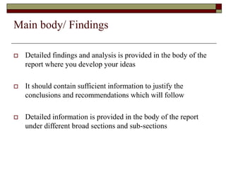 Main body/ Findings
 Detailed findings and analysis is provided in the body of the
report where you develop your ideas
 It should contain sufficient information to justify the
conclusions and recommendations which will follow
 Detailed information is provided in the body of the report
under different broad sections and sub-sections
 