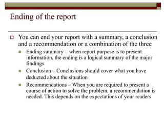 Ending of the report
 You can end your report with a summary, a conclusion
and a recommendation or a combination of the three
 Ending summary – when report purpose is to present
information, the ending is a logical summary of the major
findings
 Conclusion – Conclusions should cover what you have
deducted about the situation
 Recommendations – When you are required to present a
course of action to solve the problem, a recommendation is
needed. This depends on the expectations of your readers
 
