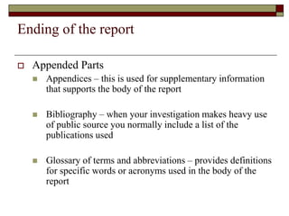 Ending of the report
 Appended Parts
 Appendices – this is used for supplementary information
that supports the body of the report
 Bibliography – when your investigation makes heavy use
of public source you normally include a list of the
publications used
 Glossary of terms and abbreviations – provides definitions
for specific words or acronyms used in the body of the
report
 
