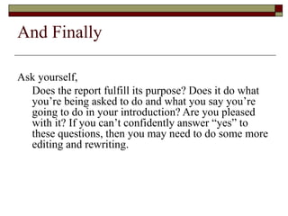 And Finally
Ask yourself,
Does the report fulfill its purpose? Does it do what
you’re being asked to do and what you say you’re
going to do in your introduction? Are you pleased
with it? If you can’t confidently answer “yes” to
these questions, then you may need to do some more
editing and rewriting.
 