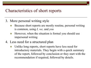 Characteristics of short reports
3. More personal writing style
 Because short reports are mostly routine, personal writing
is common, using I, we, and you
 However, when the situation is formal you should use
impersonal writing
4. Less need for a structured plan
 Unlike long reports, short reports have less need for
introductory materials. They begin with a quick summary
of the report, followed by conclusion or they start with the
recommendation if required, followed by details.
 